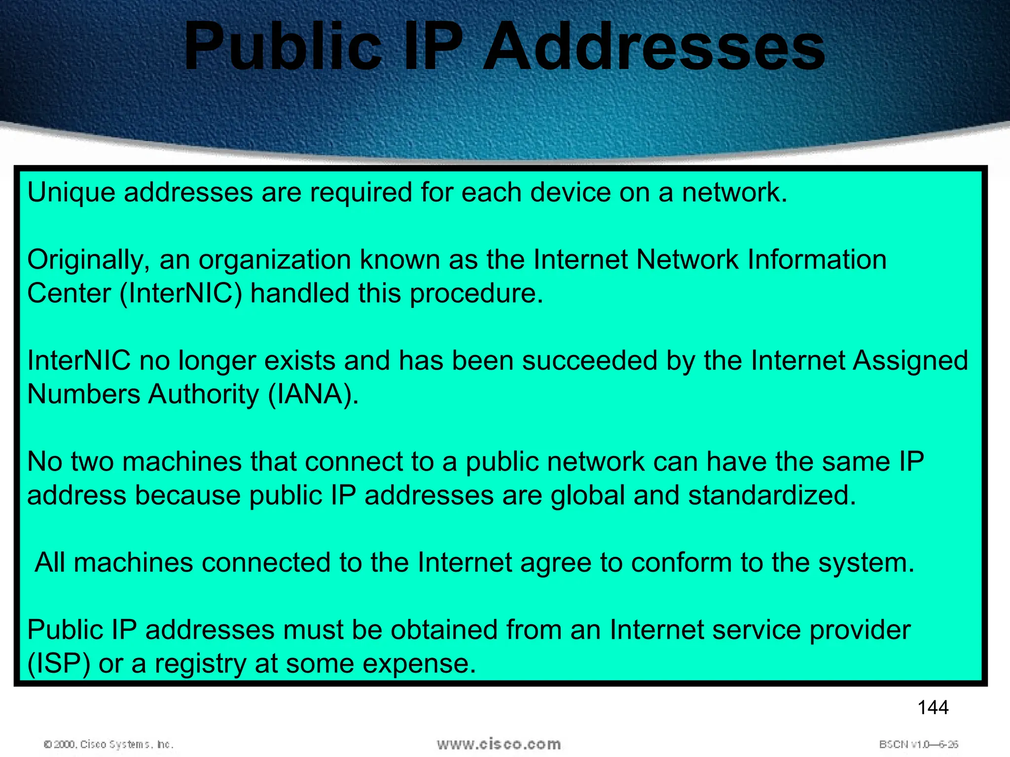 144
Public IP Addresses
Unique addresses are required for each device on a network.
Originally, an organization known as the Internet Network Information
Center (InterNIC) handled this procedure.
InterNIC no longer exists and has been succeeded by the Internet Assigned
Numbers Authority (IANA).
No two machines that connect to a public network can have the same IP
address because public IP addresses are global and standardized.
All machines connected to the Internet agree to conform to the system.
Public IP addresses must be obtained from an Internet service provider
(ISP) or a registry at some expense.
 