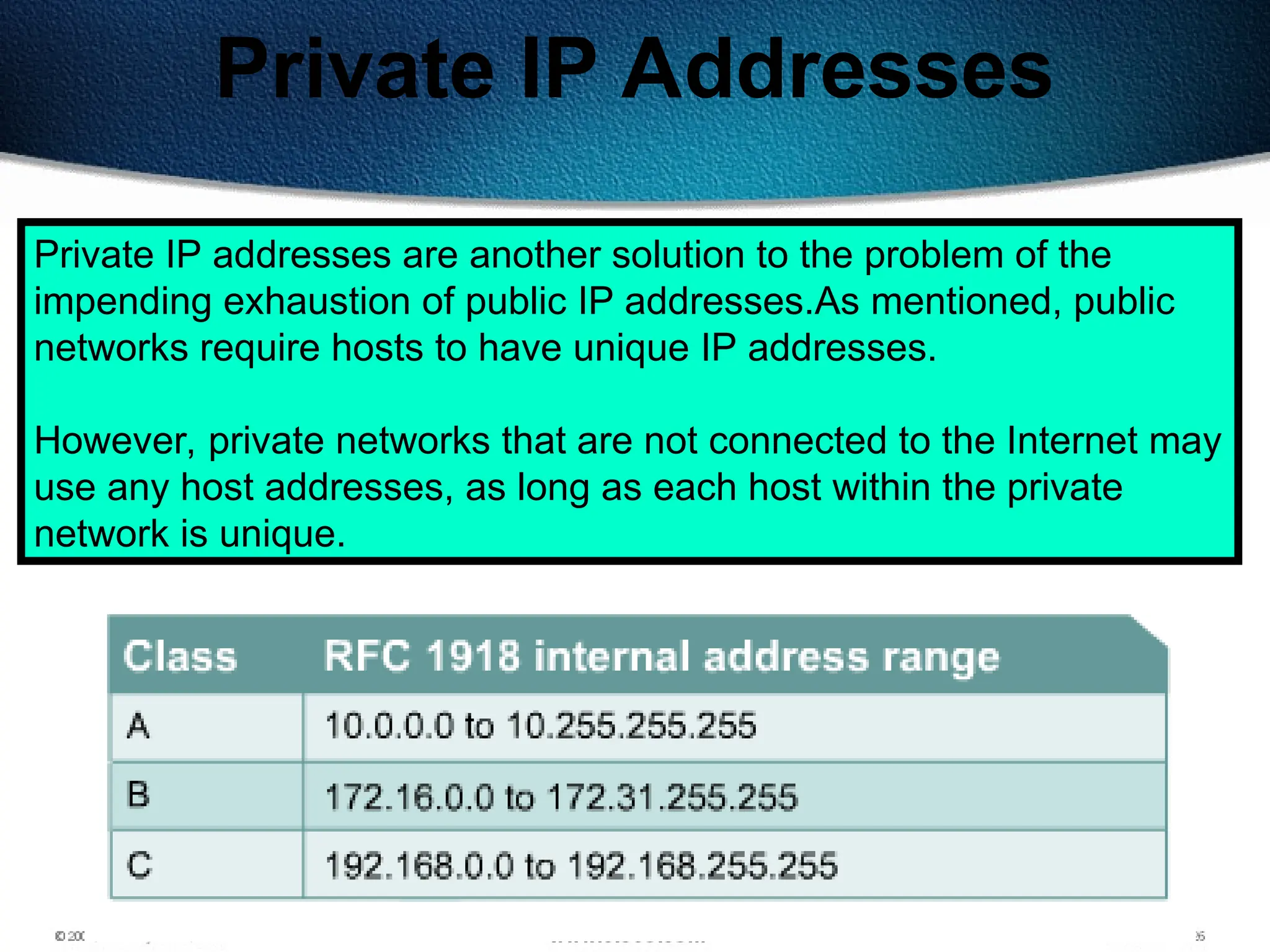 145
Private IP Addresses
Private IP addresses are another solution to the problem of the
impending exhaustion of public IP addresses.As mentioned, public
networks require hosts to have unique IP addresses.
However, private networks that are not connected to the Internet may
use any host addresses, as long as each host within the private
network is unique.
 