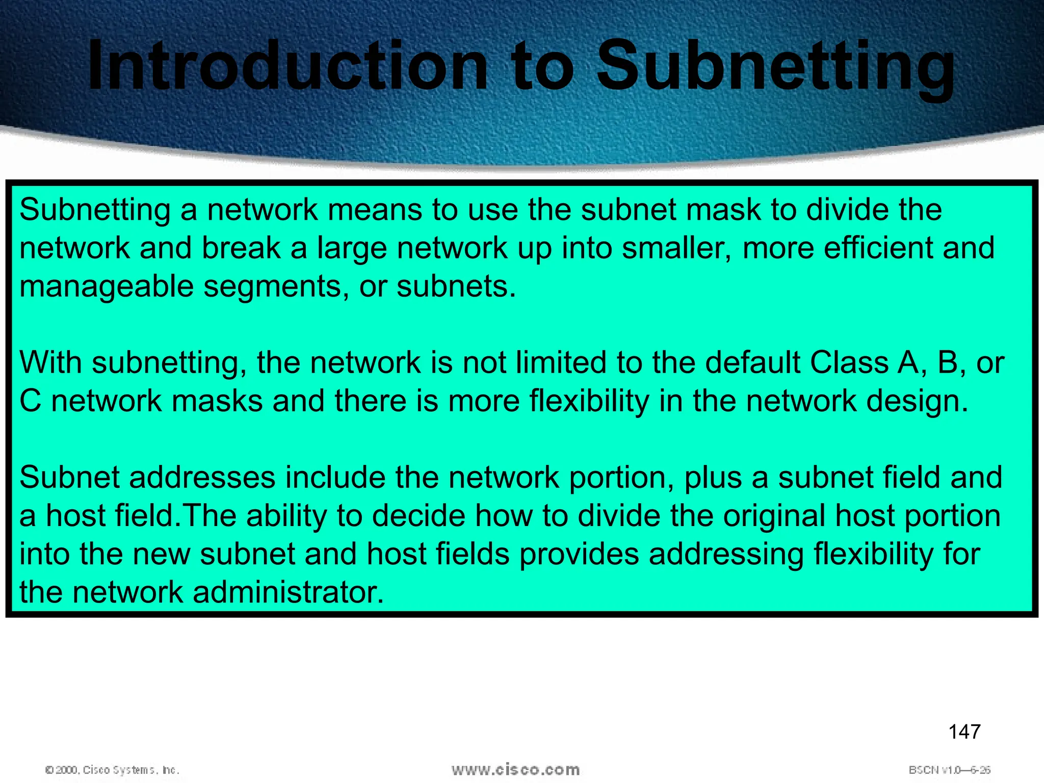 147
Introduction to Subnetting
Subnetting a network means to use the subnet mask to divide the
network and break a large network up into smaller, more efficient and
manageable segments, or subnets.
With subnetting, the network is not limited to the default Class A, B, or
C network masks and there is more flexibility in the network design.
Subnet addresses include the network portion, plus a subnet field and
a host field.The ability to decide how to divide the original host portion
into the new subnet and host fields provides addressing flexibility for
the network administrator.
 