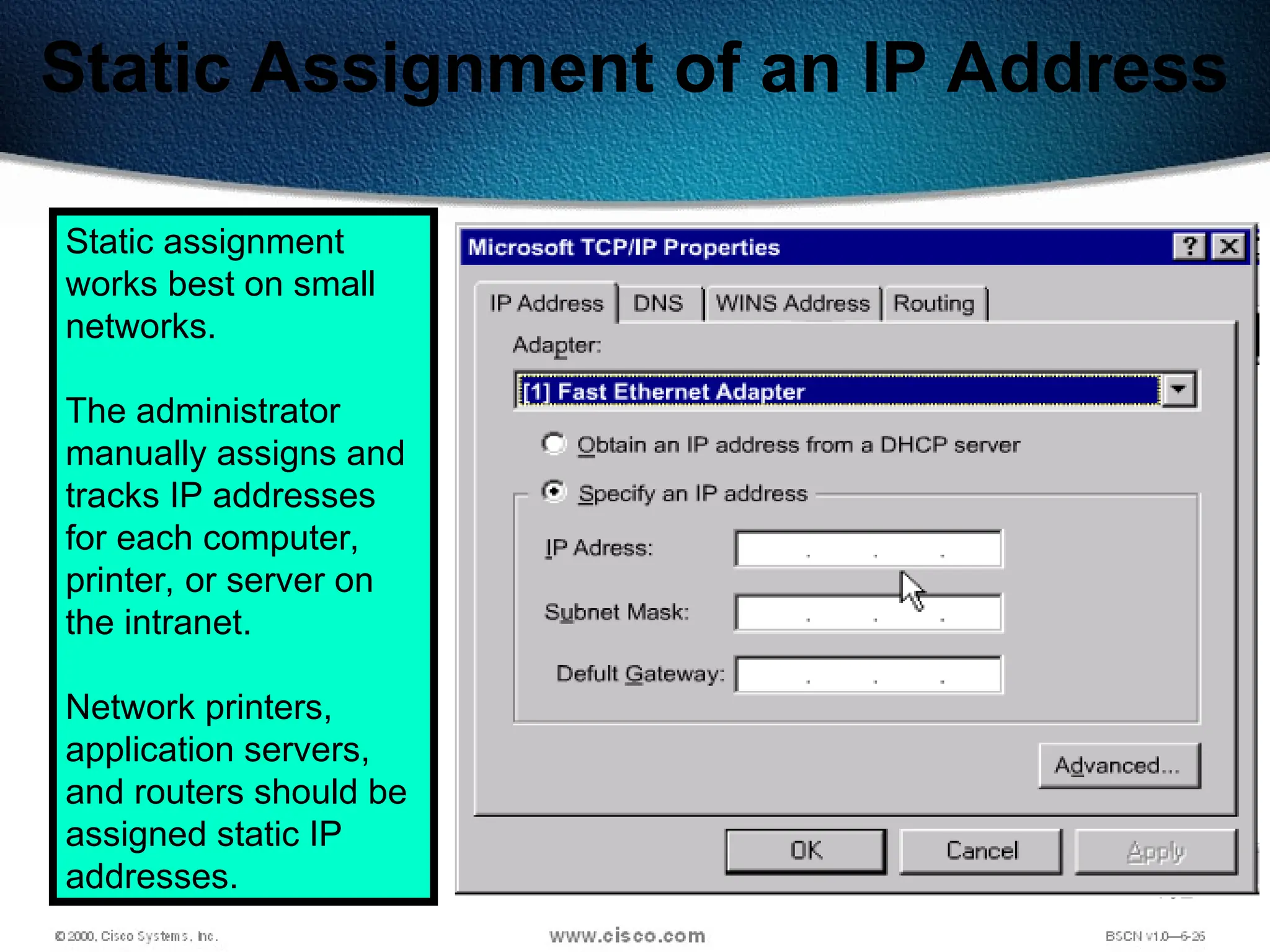 152
Static Assignment of an IP Address
Static assignment
works best on small
networks.
The administrator
manually assigns and
tracks IP addresses
for each computer,
printer, or server on
the intranet.
Network printers,
application servers,
and routers should be
assigned static IP
addresses.
 