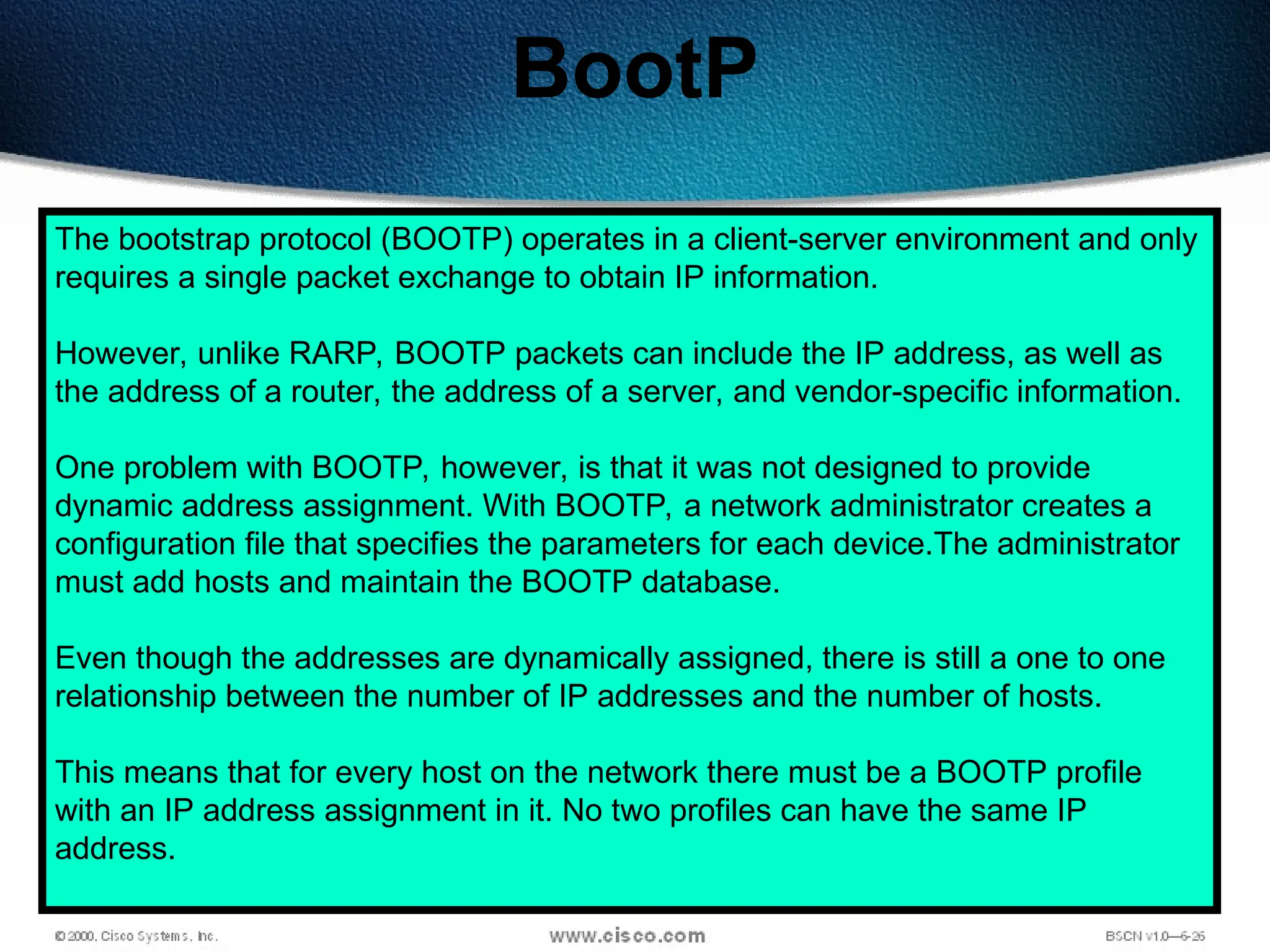 158
BootP
The bootstrap protocol (BOOTP) operates in a client-server environment and only
requires a single packet exchange to obtain IP information.
However, unlike RARP, BOOTP packets can include the IP address, as well as
the address of a router, the address of a server, and vendor-specific information.
One problem with BOOTP, however, is that it was not designed to provide
dynamic address assignment. With BOOTP, a network administrator creates a
configuration file that specifies the parameters for each device.The administrator
must add hosts and maintain the BOOTP database.
Even though the addresses are dynamically assigned, there is still a one to one
relationship between the number of IP addresses and the number of hosts.
This means that for every host on the network there must be a BOOTP profile
with an IP address assignment in it. No two profiles can have the same IP
address.
 