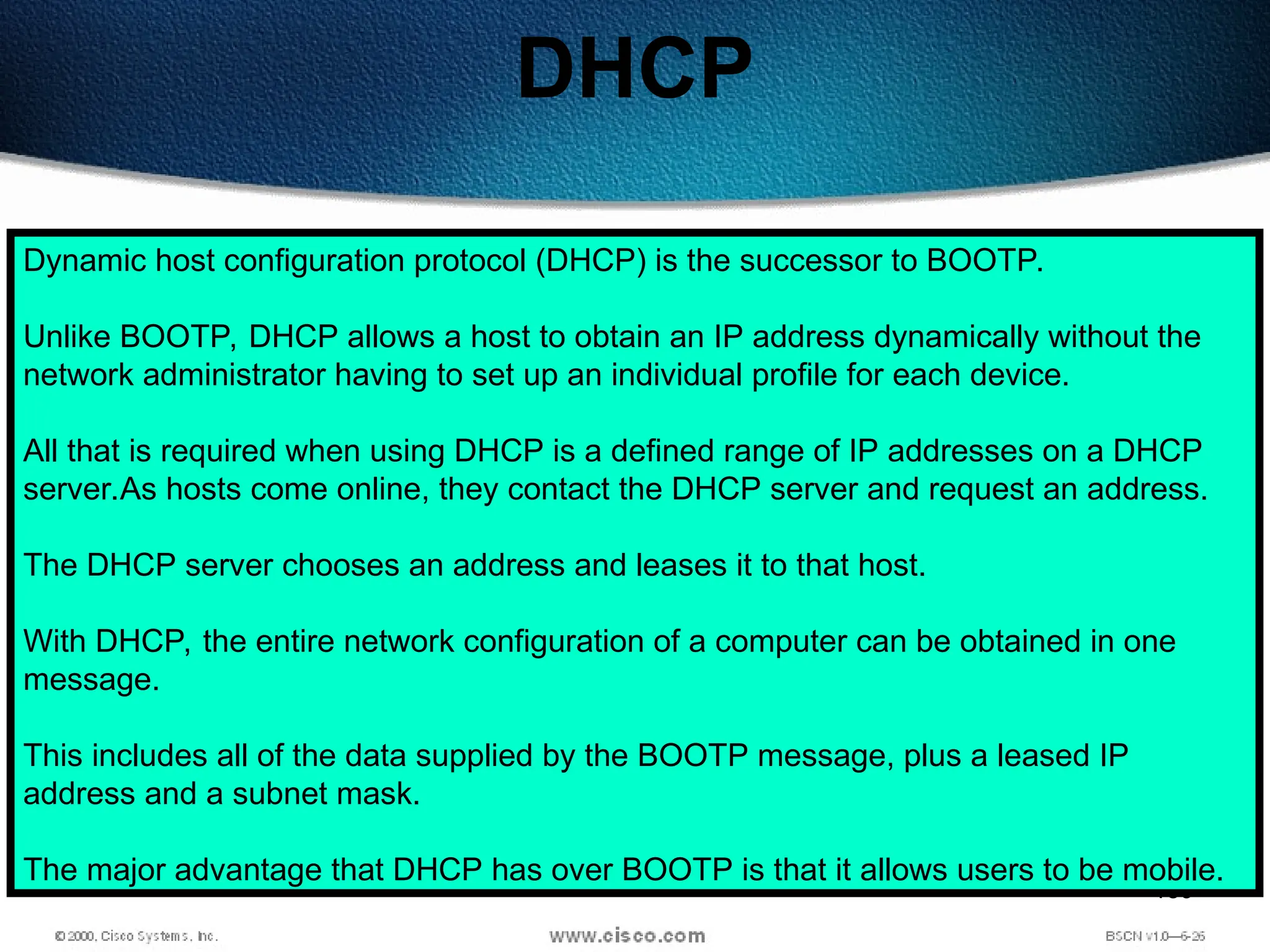 159
DHCP
Dynamic host configuration protocol (DHCP) is the successor to BOOTP.
Unlike BOOTP, DHCP allows a host to obtain an IP address dynamically without the
network administrator having to set up an individual profile for each device.
All that is required when using DHCP is a defined range of IP addresses on a DHCP
server.As hosts come online, they contact the DHCP server and request an address.
The DHCP server chooses an address and leases it to that host.
With DHCP, the entire network configuration of a computer can be obtained in one
message.
This includes all of the data supplied by the BOOTP message, plus a leased IP
address and a subnet mask.
The major advantage that DHCP has over BOOTP is that it allows users to be mobile.
 