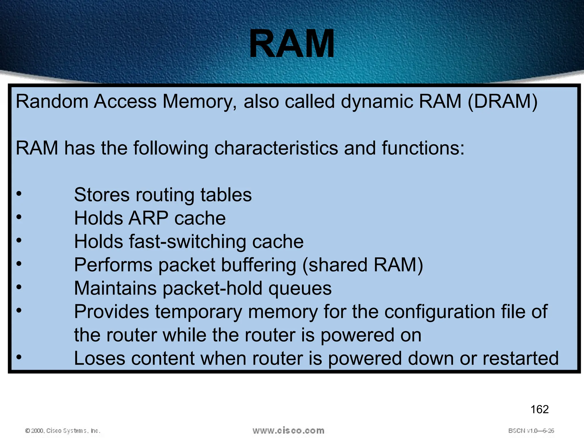 162
RAM
Random Access Memory, also called dynamic RAM (DRAM)
RAM has the following characteristics and functions:
• Stores routing tables
• Holds ARP cache
• Holds fast-switching cache
• Performs packet buffering (shared RAM)
• Maintains packet-hold queues
• Provides temporary memory for the configuration file of
the router while the router is powered on
• Loses content when router is powered down or restarted
 