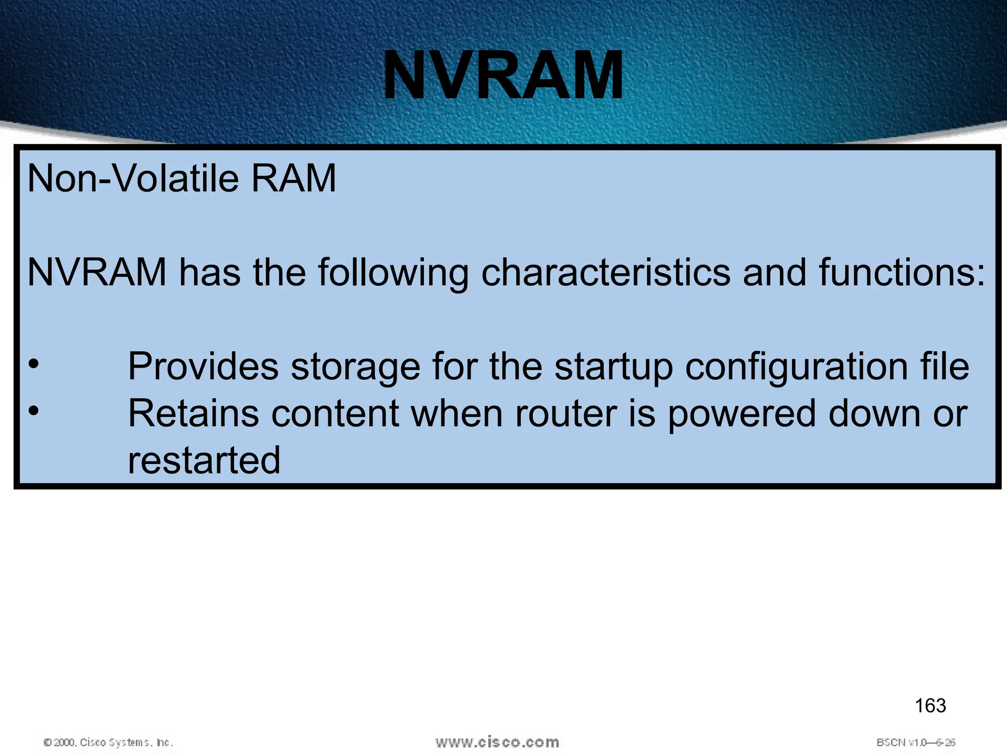 163
NVRAM
Non-Volatile RAM
NVRAM has the following characteristics and functions:
• Provides storage for the startup configuration file
• Retains content when router is powered down or
restarted
 