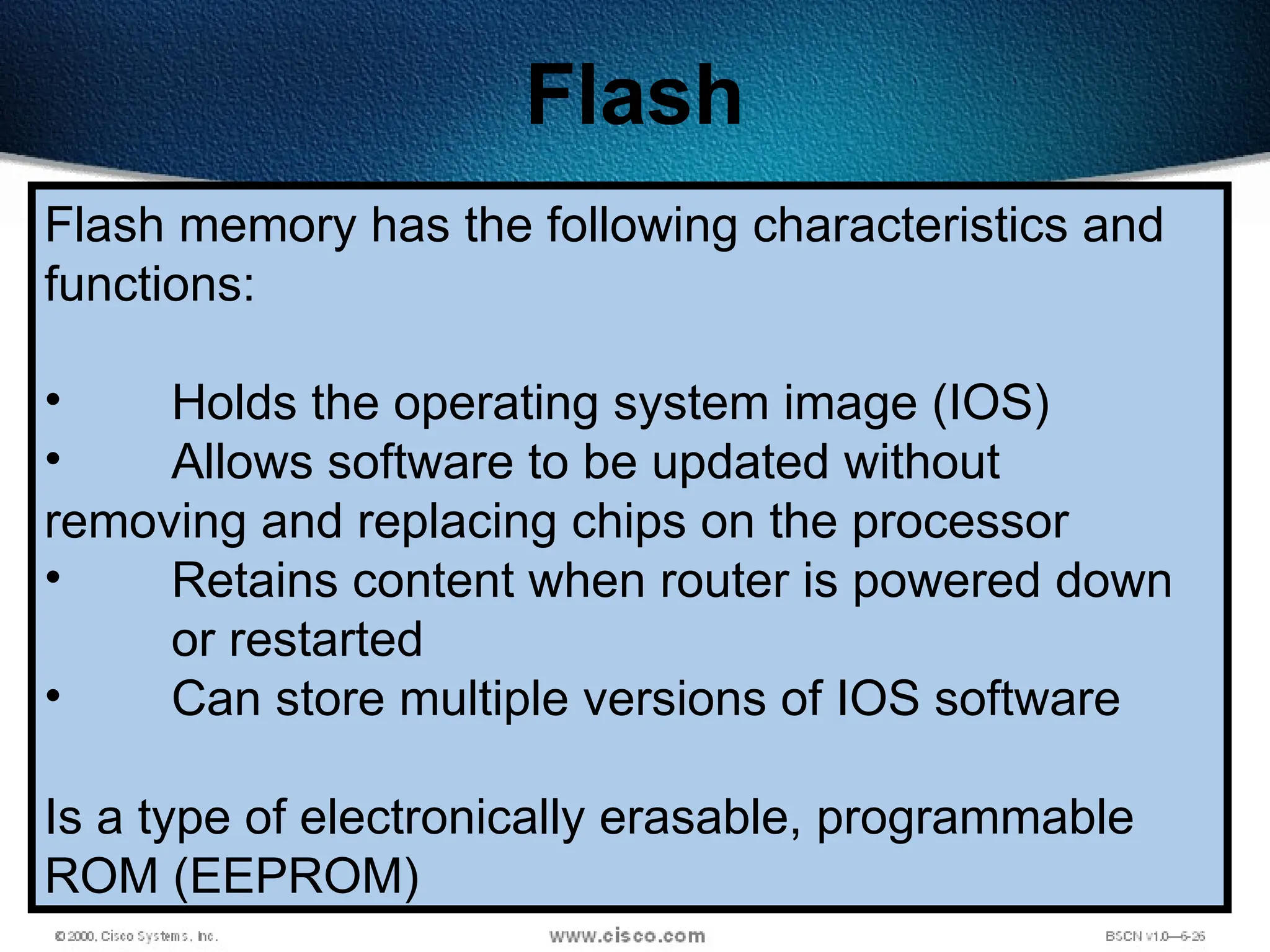 164
Flash
Flash memory has the following characteristics and
functions:
• Holds the operating system image (IOS)
• Allows software to be updated without
removing and replacing chips on the processor
• Retains content when router is powered down
or restarted
• Can store multiple versions of IOS software
Is a type of electronically erasable, programmable
ROM (EEPROM)
 