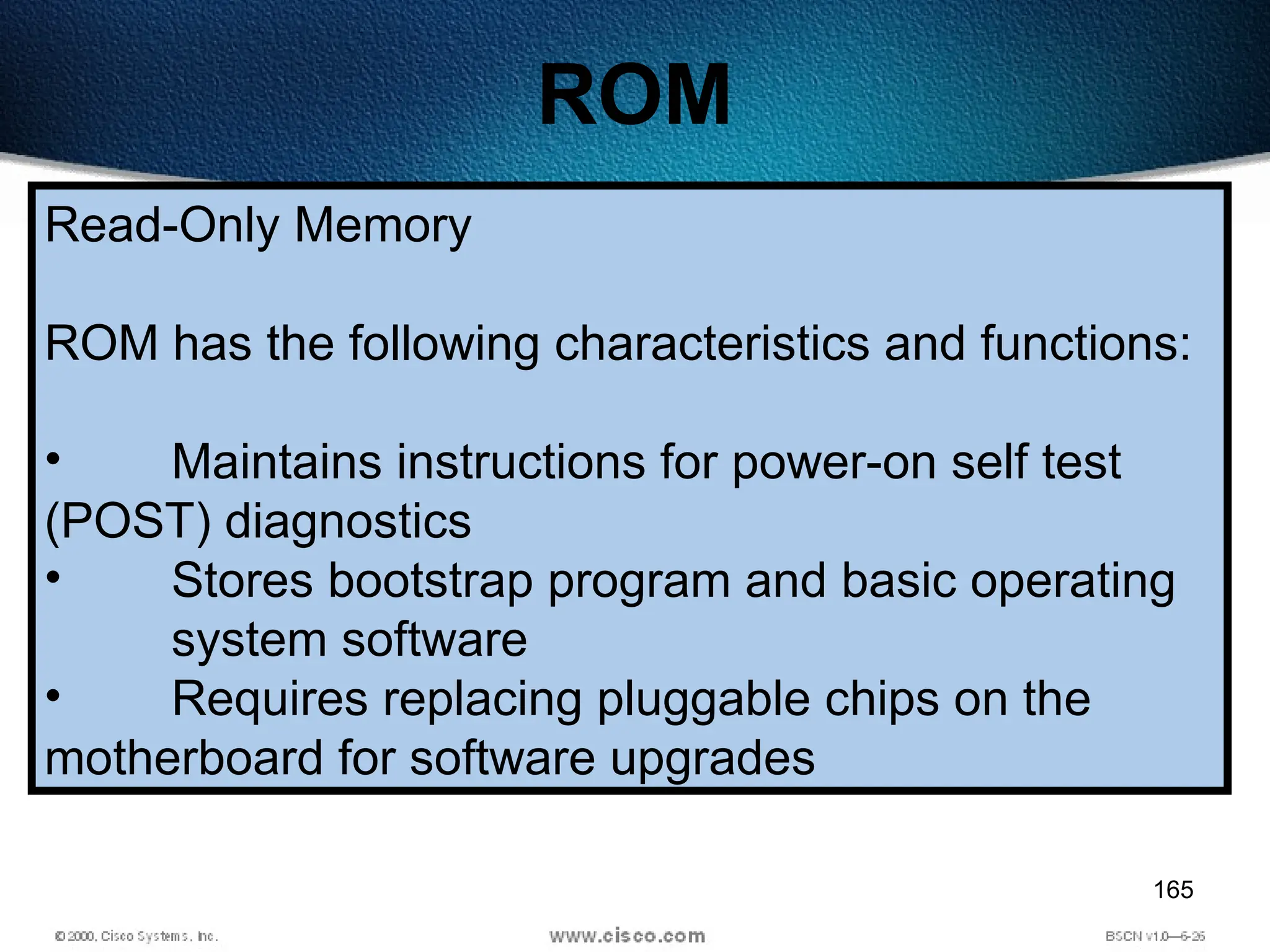 165
ROM
Read-Only Memory
ROM has the following characteristics and functions:
• Maintains instructions for power-on self test
(POST) diagnostics
• Stores bootstrap program and basic operating
system software
• Requires replacing pluggable chips on the
motherboard for software upgrades
 