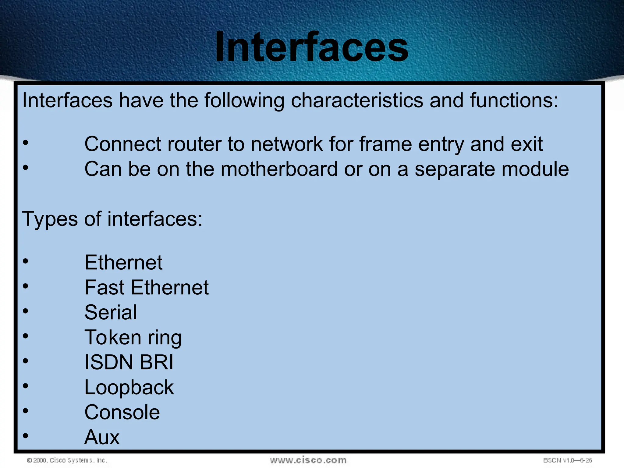 166
Interfaces
Interfaces have the following characteristics and functions:
• Connect router to network for frame entry and exit
• Can be on the motherboard or on a separate module
Types of interfaces:
• Ethernet
• Fast Ethernet
• Serial
• Token ring
• ISDN BRI
• Loopback
• Console
• Aux
 
