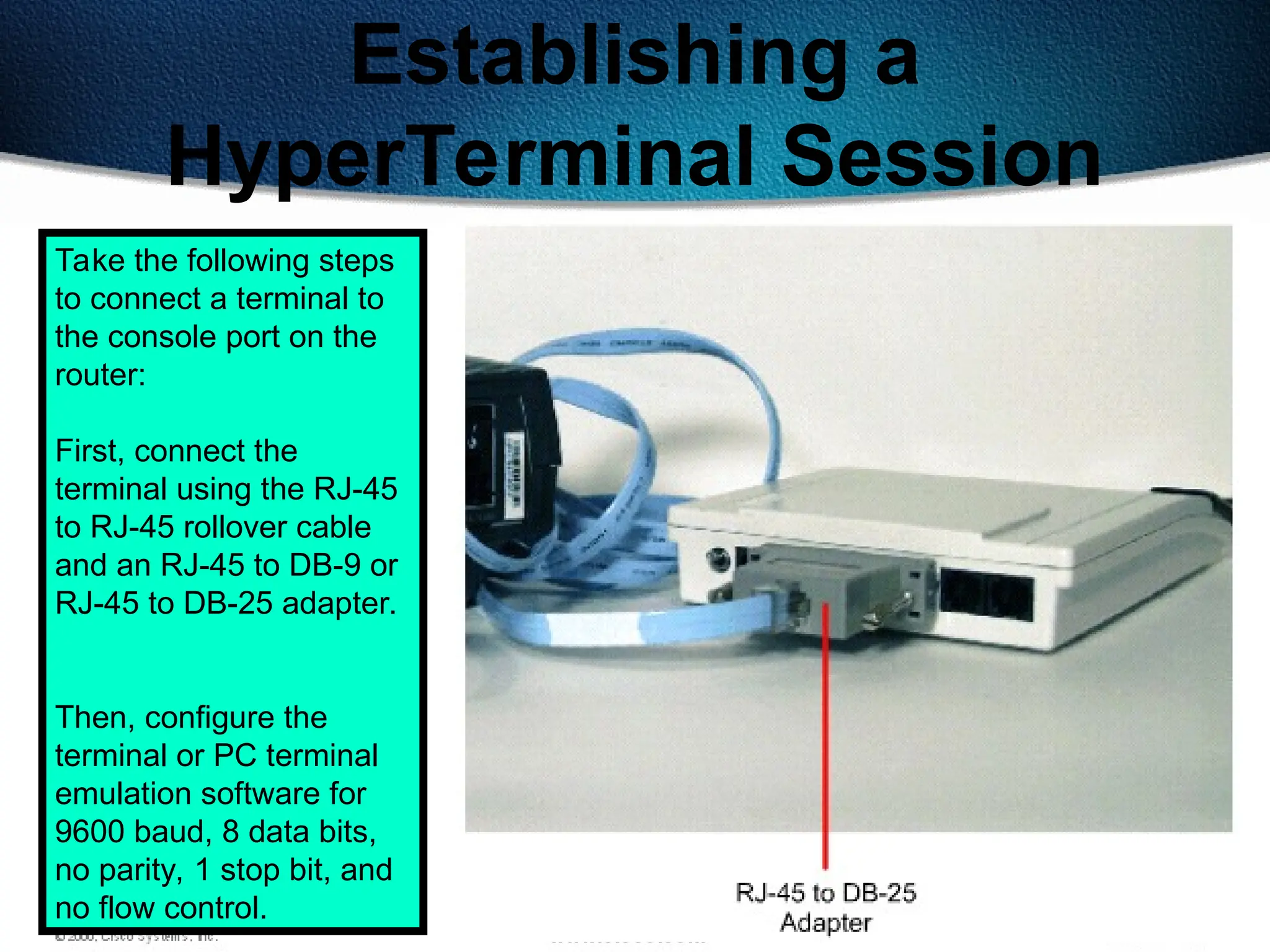 176
Establishing a
HyperTerminal Session
Take the following steps
to connect a terminal to
the console port on the
router:
First, connect the
terminal using the RJ-45
to RJ-45 rollover cable
and an RJ-45 to DB-9 or
RJ-45 to DB-25 adapter.
Then, configure the
terminal or PC terminal
emulation software for
9600 baud, 8 data bits,
no parity, 1 stop bit, and
no flow control.
 