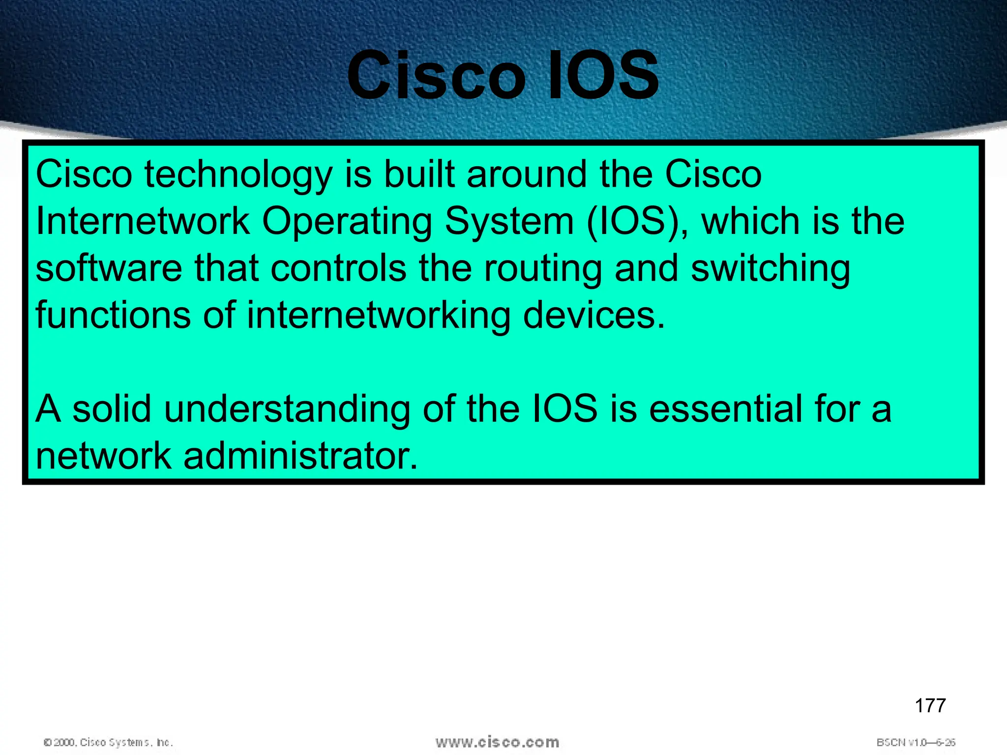 177
Cisco IOS
Cisco technology is built around the Cisco
Internetwork Operating System (IOS), which is the
software that controls the routing and switching
functions of internetworking devices.
A solid understanding of the IOS is essential for a
network administrator.
 