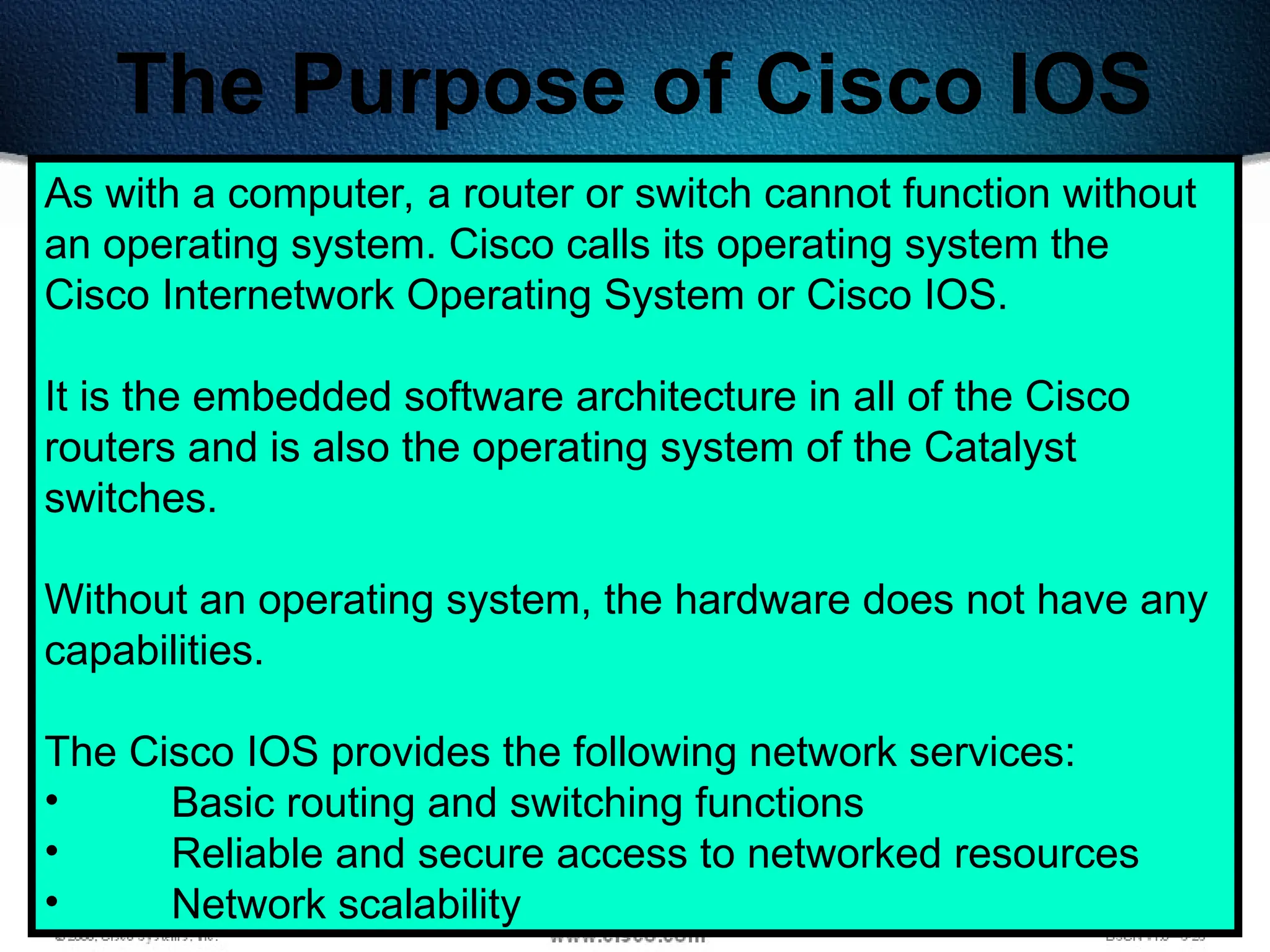 178
The Purpose of Cisco IOS
As with a computer, a router or switch cannot function without
an operating system. Cisco calls its operating system the
Cisco Internetwork Operating System or Cisco IOS.
It is the embedded software architecture in all of the Cisco
routers and is also the operating system of the Catalyst
switches.
Without an operating system, the hardware does not have any
capabilities.
The Cisco IOS provides the following network services:
• Basic routing and switching functions
• Reliable and secure access to networked resources
• Network scalability
 