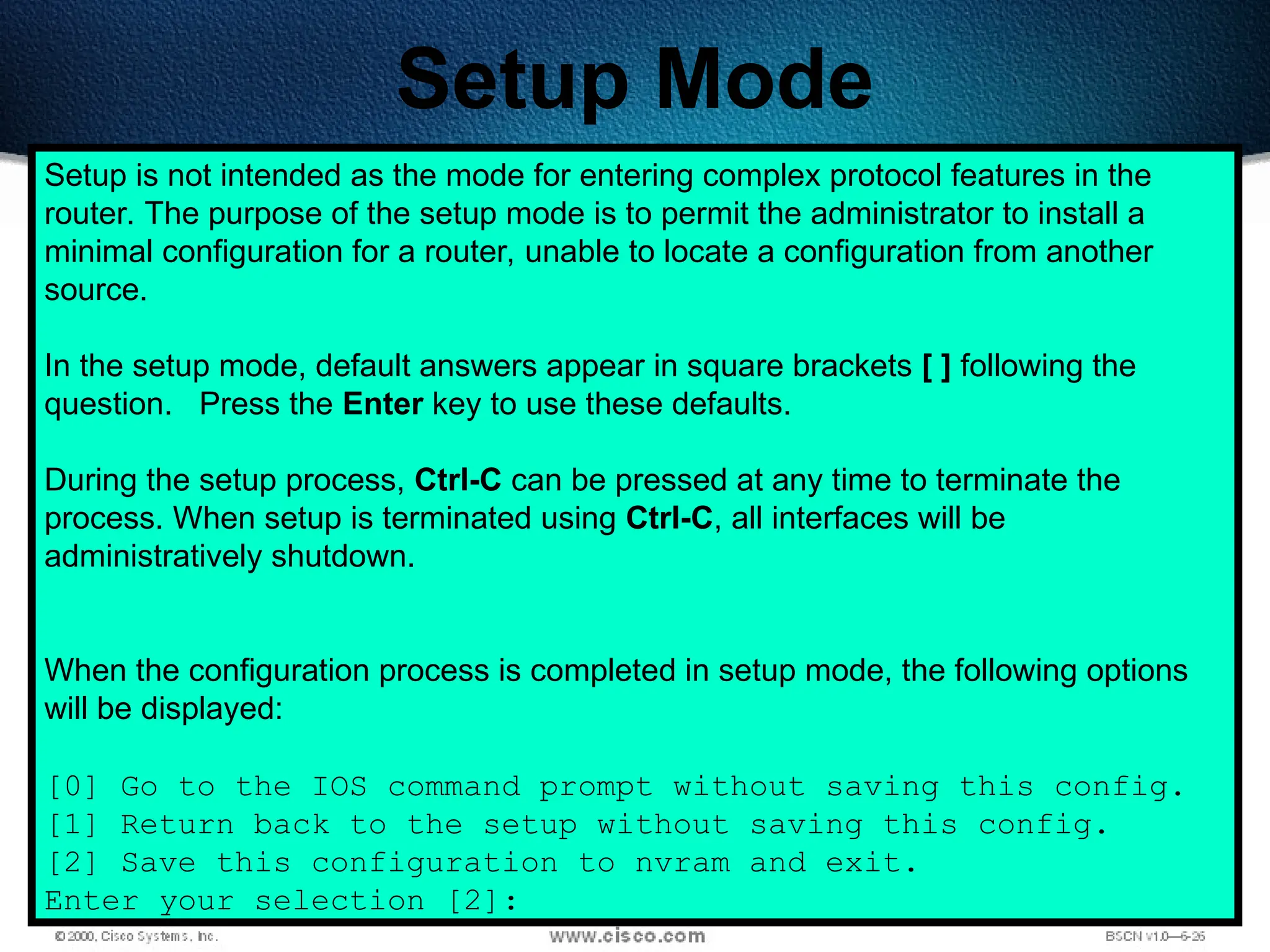 180
Setup Mode
Setup is not intended as the mode for entering complex protocol features in the
router. The purpose of the setup mode is to permit the administrator to install a
minimal configuration for a router, unable to locate a configuration from another
source.
In the setup mode, default answers appear in square brackets [ ] following the
question. Press the Enter key to use these defaults.
During the setup process, Ctrl-C can be pressed at any time to terminate the
process. When setup is terminated using Ctrl-C, all interfaces will be
administratively shutdown.
When the configuration process is completed in setup mode, the following options
will be displayed:
[0] Go to the IOS command prompt without saving this config.
[1] Return back to the setup without saving this config.
[2] Save this configuration to nvram and exit.
Enter your selection [2]:
 