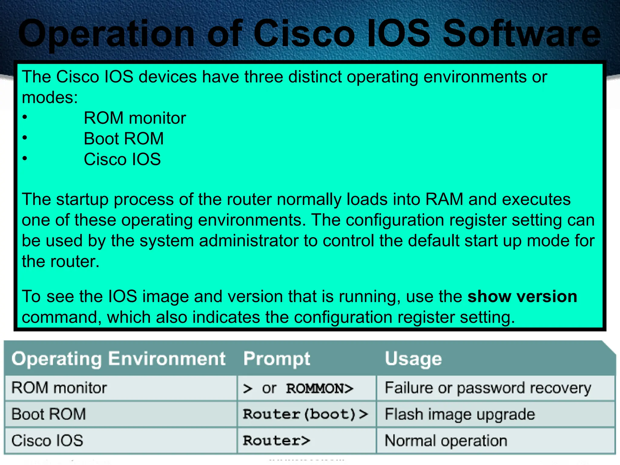 181
Operation of Cisco IOS Software
The Cisco IOS devices have three distinct operating environments or
modes:
• ROM monitor
• Boot ROM
• Cisco IOS
The startup process of the router normally loads into RAM and executes
one of these operating environments. The configuration register setting can
be used by the system administrator to control the default start up mode for
the router.
To see the IOS image and version that is running, use the show version
command, which also indicates the configuration register setting.
 