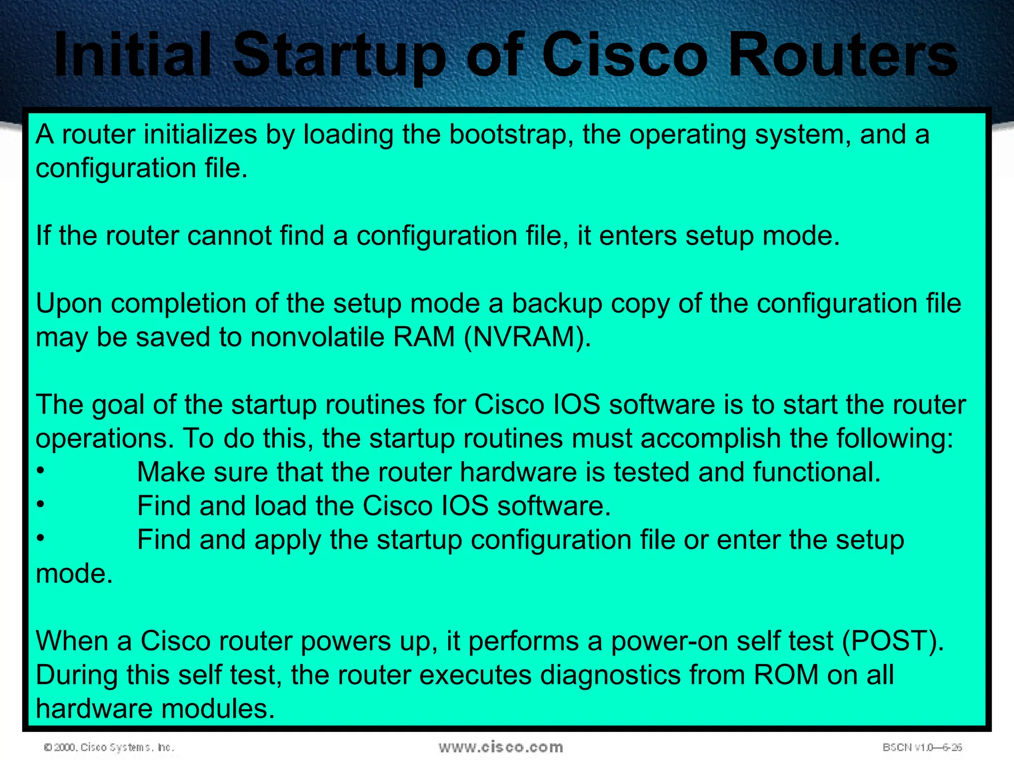 183
Initial Startup of Cisco Routers
A router initializes by loading the bootstrap, the operating system, and a
configuration file.
If the router cannot find a configuration file, it enters setup mode.
Upon completion of the setup mode a backup copy of the configuration file
may be saved to nonvolatile RAM (NVRAM).
The goal of the startup routines for Cisco IOS software is to start the router
operations. To do this, the startup routines must accomplish the following:
• Make sure that the router hardware is tested and functional.
• Find and load the Cisco IOS software.
• Find and apply the startup configuration file or enter the setup
mode.
When a Cisco router powers up, it performs a power-on self test (POST).
During this self test, the router executes diagnostics from ROM on all
hardware modules.
 