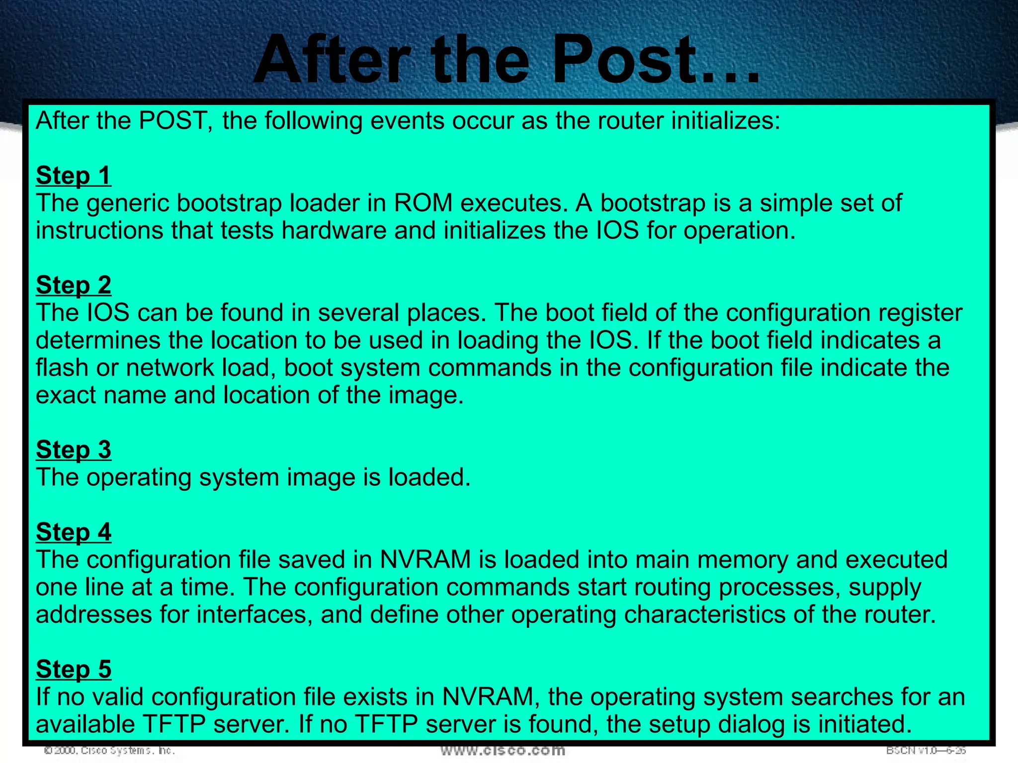 184
After the Post…
After the POST, the following events occur as the router initializes:
Step 1
The generic bootstrap loader in ROM executes. A bootstrap is a simple set of
instructions that tests hardware and initializes the IOS for operation.
Step 2
The IOS can be found in several places. The boot field of the configuration register
determines the location to be used in loading the IOS. If the boot field indicates a
flash or network load, boot system commands in the configuration file indicate the
exact name and location of the image.
Step 3
The operating system image is loaded.
Step 4
The configuration file saved in NVRAM is loaded into main memory and executed
one line at a time. The configuration commands start routing processes, supply
addresses for interfaces, and define other operating characteristics of the router.
Step 5
If no valid configuration file exists in NVRAM, the operating system searches for an
available TFTP server. If no TFTP server is found, the setup dialog is initiated.
 