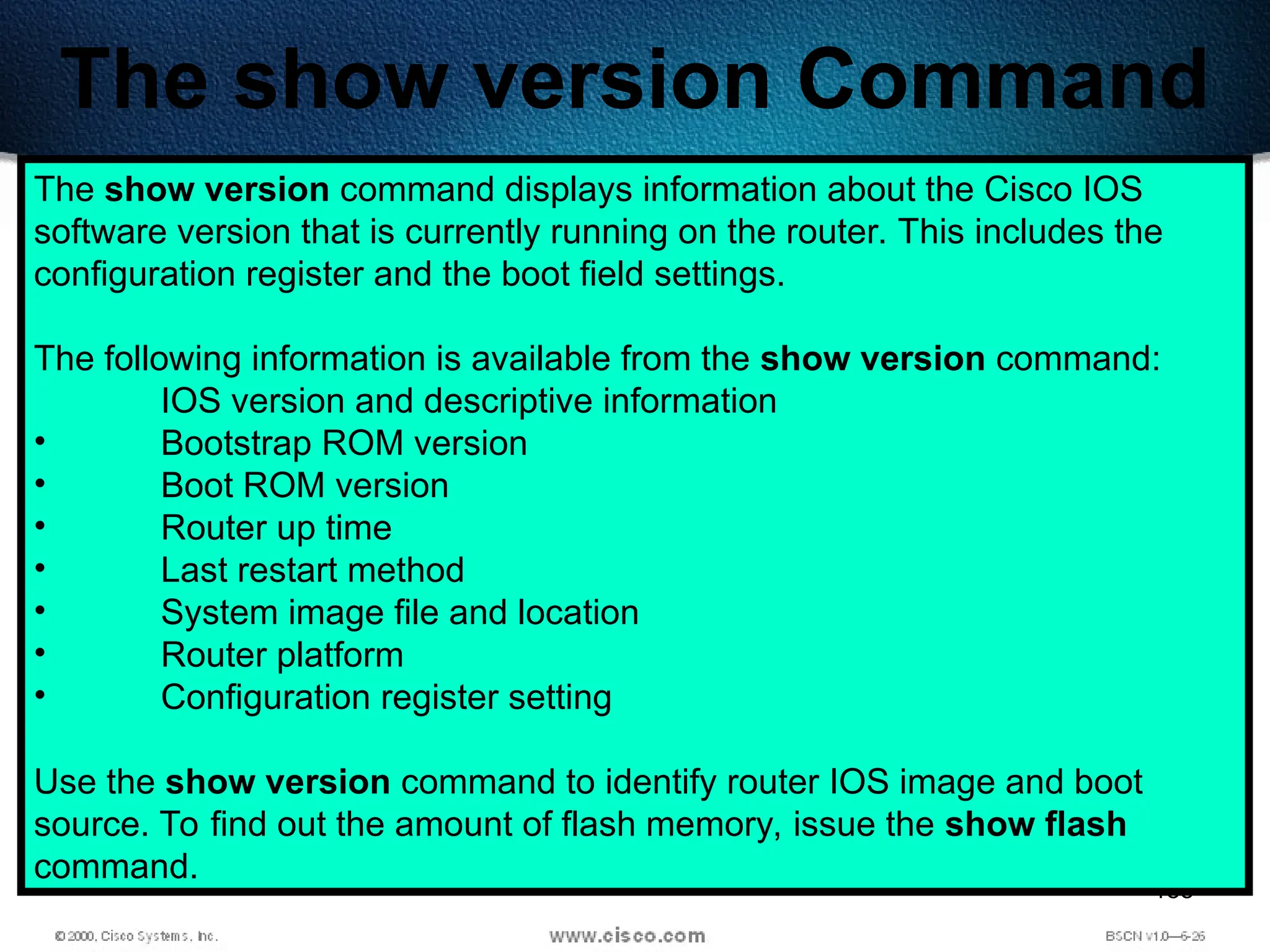 188
The show version Command
The show version command displays information about the Cisco IOS
software version that is currently running on the router. This includes the
configuration register and the boot field settings.
The following information is available from the show version command:
IOS version and descriptive information
• Bootstrap ROM version
• Boot ROM version
• Router up time
• Last restart method
• System image file and location
• Router platform
• Configuration register setting
Use the show version command to identify router IOS image and boot
source. To find out the amount of flash memory, issue the show flash
command.
 