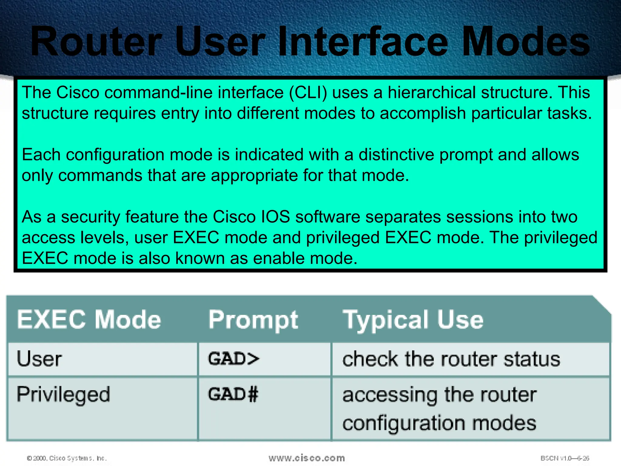 191
Router User Interface Modes
The Cisco command-line interface (CLI) uses a hierarchical structure. This
structure requires entry into different modes to accomplish particular tasks.
Each configuration mode is indicated with a distinctive prompt and allows
only commands that are appropriate for that mode.
As a security feature the Cisco IOS software separates sessions into two
access levels, user EXEC mode and privileged EXEC mode. The privileged
EXEC mode is also known as enable mode.
 