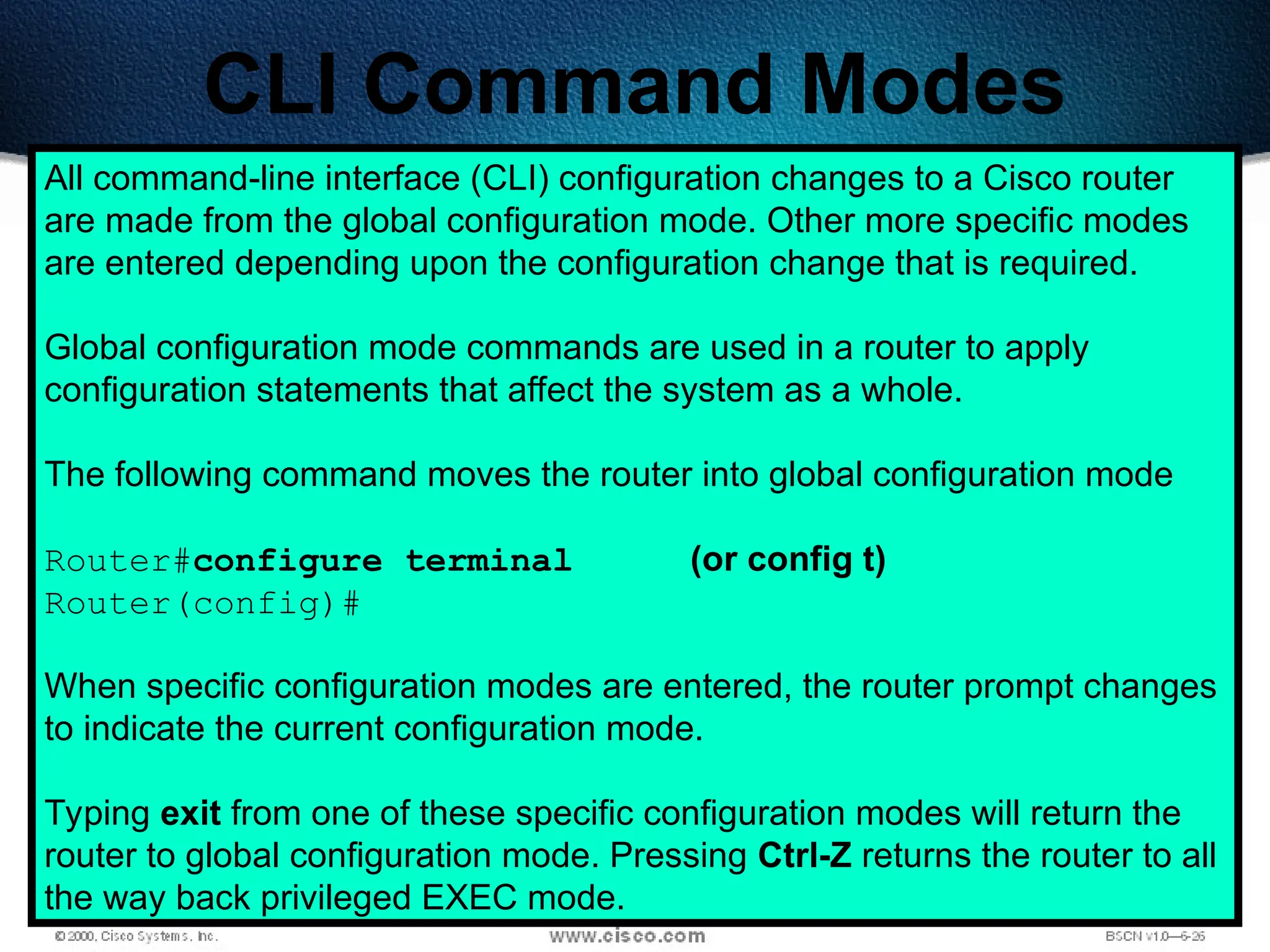 197
CLI Command Modes
All command-line interface (CLI) configuration changes to a Cisco router
are made from the global configuration mode. Other more specific modes
are entered depending upon the configuration change that is required.
Global configuration mode commands are used in a router to apply
configuration statements that affect the system as a whole.
The following command moves the router into global configuration mode
Router#configure terminal (or config t)
Router(config)#
When specific configuration modes are entered, the router prompt changes
to indicate the current configuration mode.
Typing exit from one of these specific configuration modes will return the
router to global configuration mode. Pressing Ctrl-Z returns the router to all
the way back privileged EXEC mode.
 