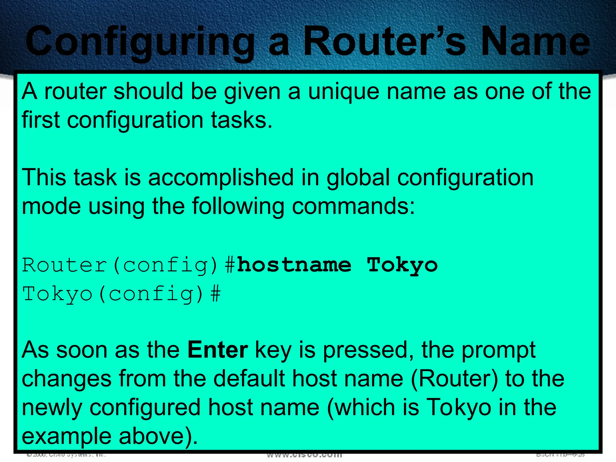 198
Configuring a Router’s Name
A router should be given a unique name as one of the
first configuration tasks.
This task is accomplished in global configuration
mode using the following commands:
Router(config)#hostname Tokyo
Tokyo(config)#
As soon as the Enter key is pressed, the prompt
changes from the default host name (Router) to the
newly configured host name (which is Tokyo in the
example above).
 