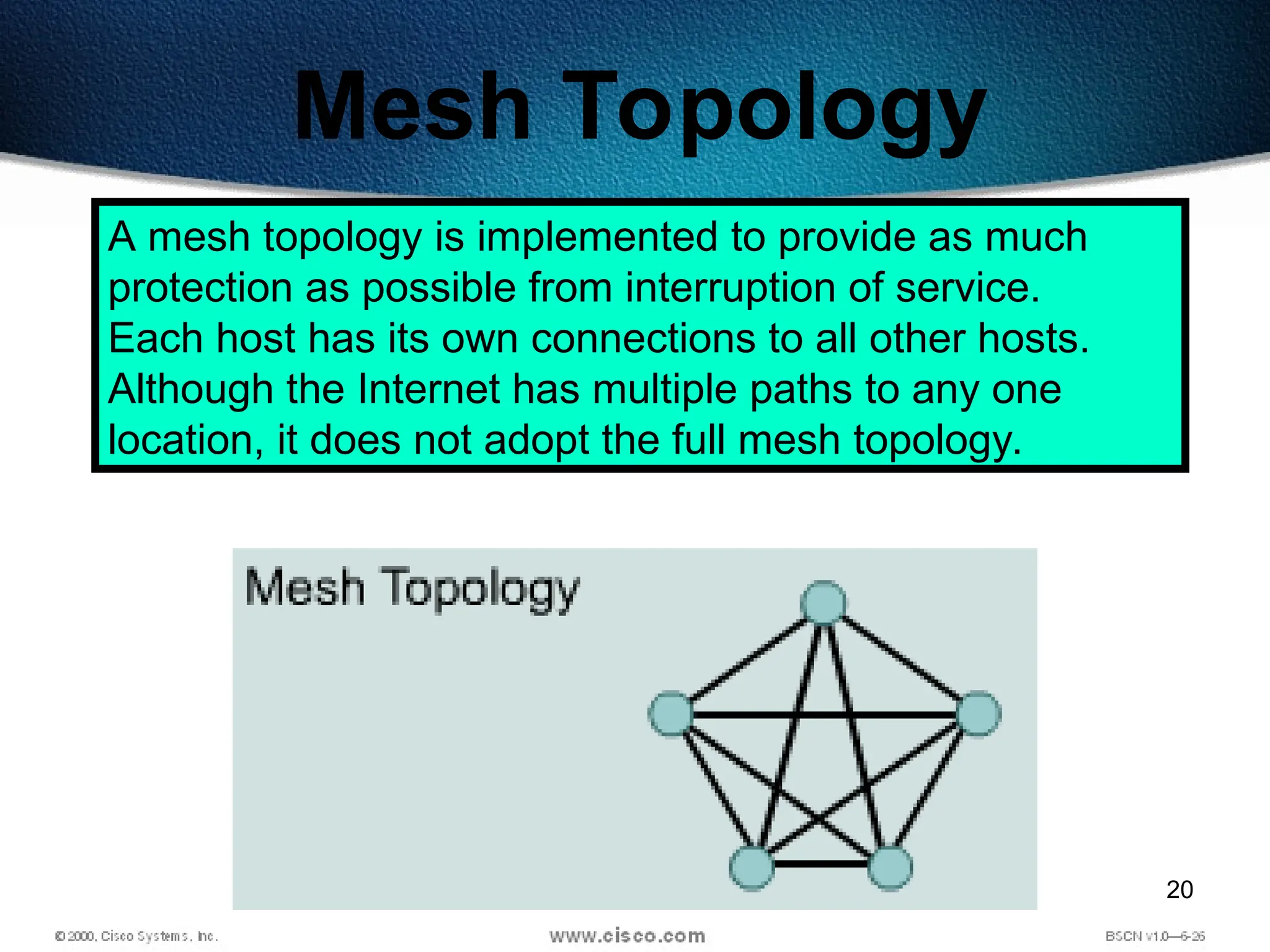 20
Mesh Topology
A mesh topology is implemented to provide as much
protection as possible from interruption of service.
Each host has its own connections to all other hosts.
Although the Internet has multiple paths to any one
location, it does not adopt the full mesh topology.
 