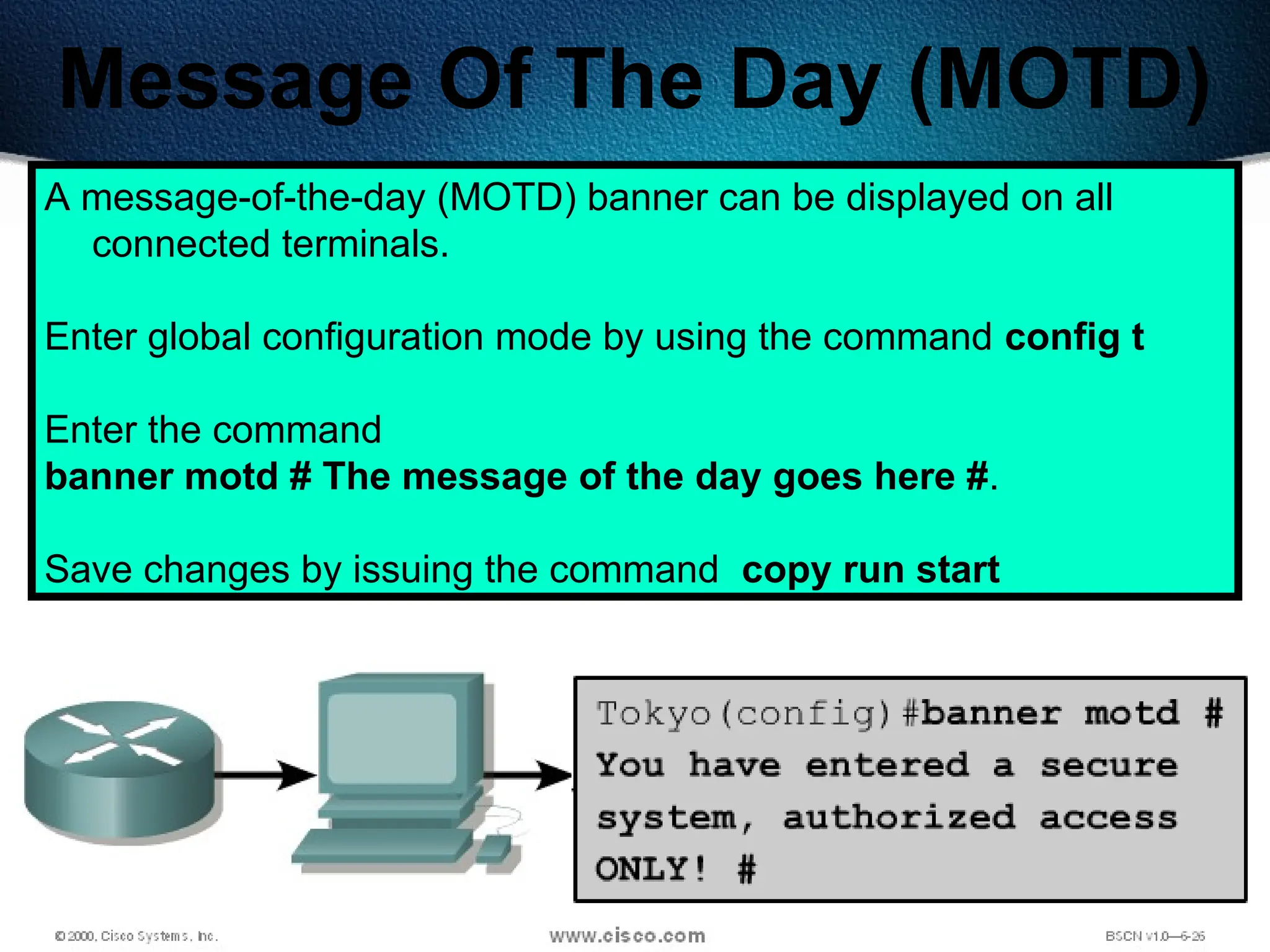 200
Message Of The Day (MOTD)
A message-of-the-day (MOTD) banner can be displayed on all
connected terminals.
Enter global configuration mode by using the command config t
Enter the command
banner motd # The message of the day goes here #.
Save changes by issuing the command copy run start
 