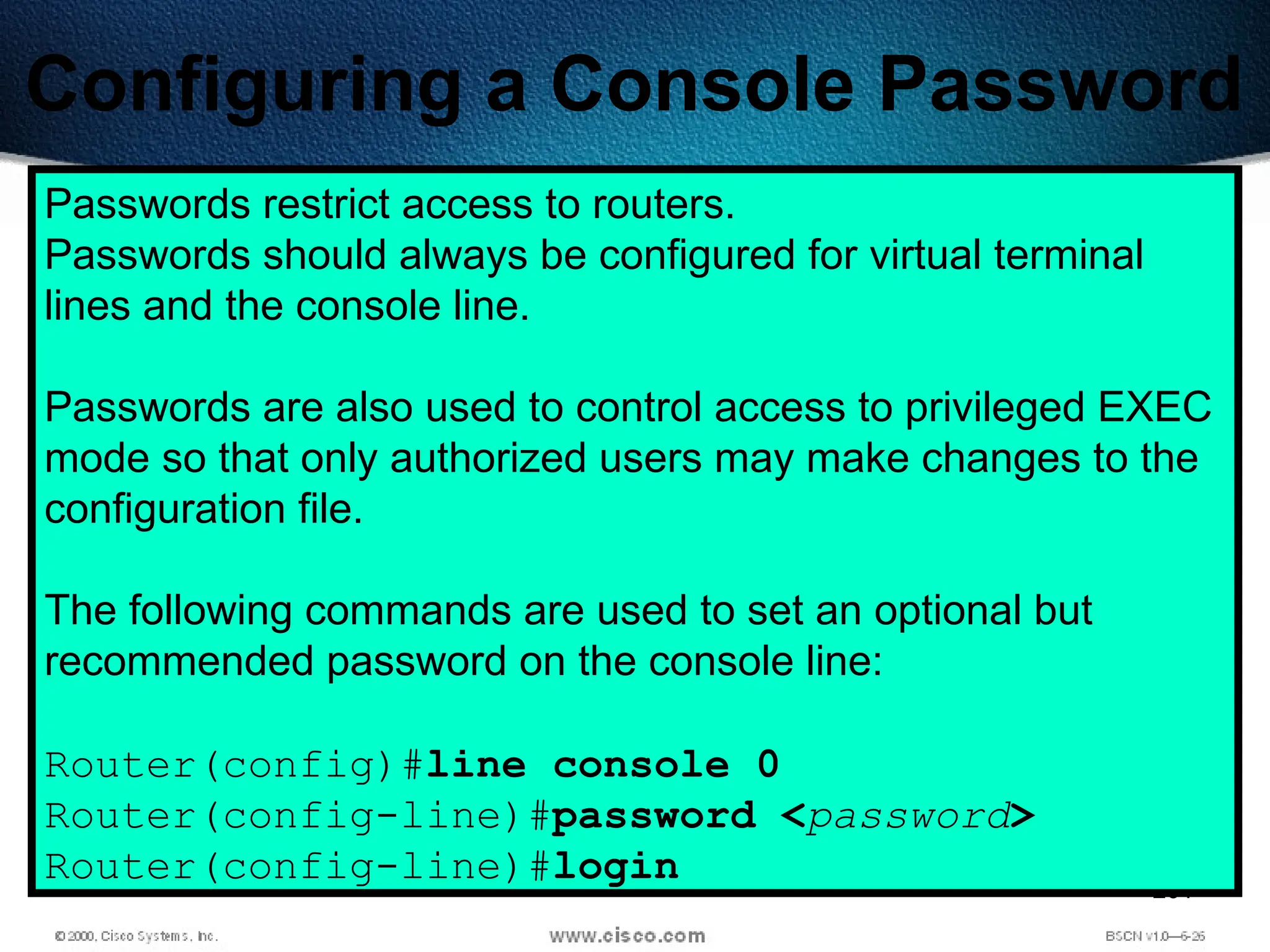 201
Configuring a Console Password
Passwords restrict access to routers.
Passwords should always be configured for virtual terminal
lines and the console line.
Passwords are also used to control access to privileged EXEC
mode so that only authorized users may make changes to the
configuration file.
The following commands are used to set an optional but
recommended password on the console line:
Router(config)#line console 0
Router(config-line)#password <password>
Router(config-line)#login
 