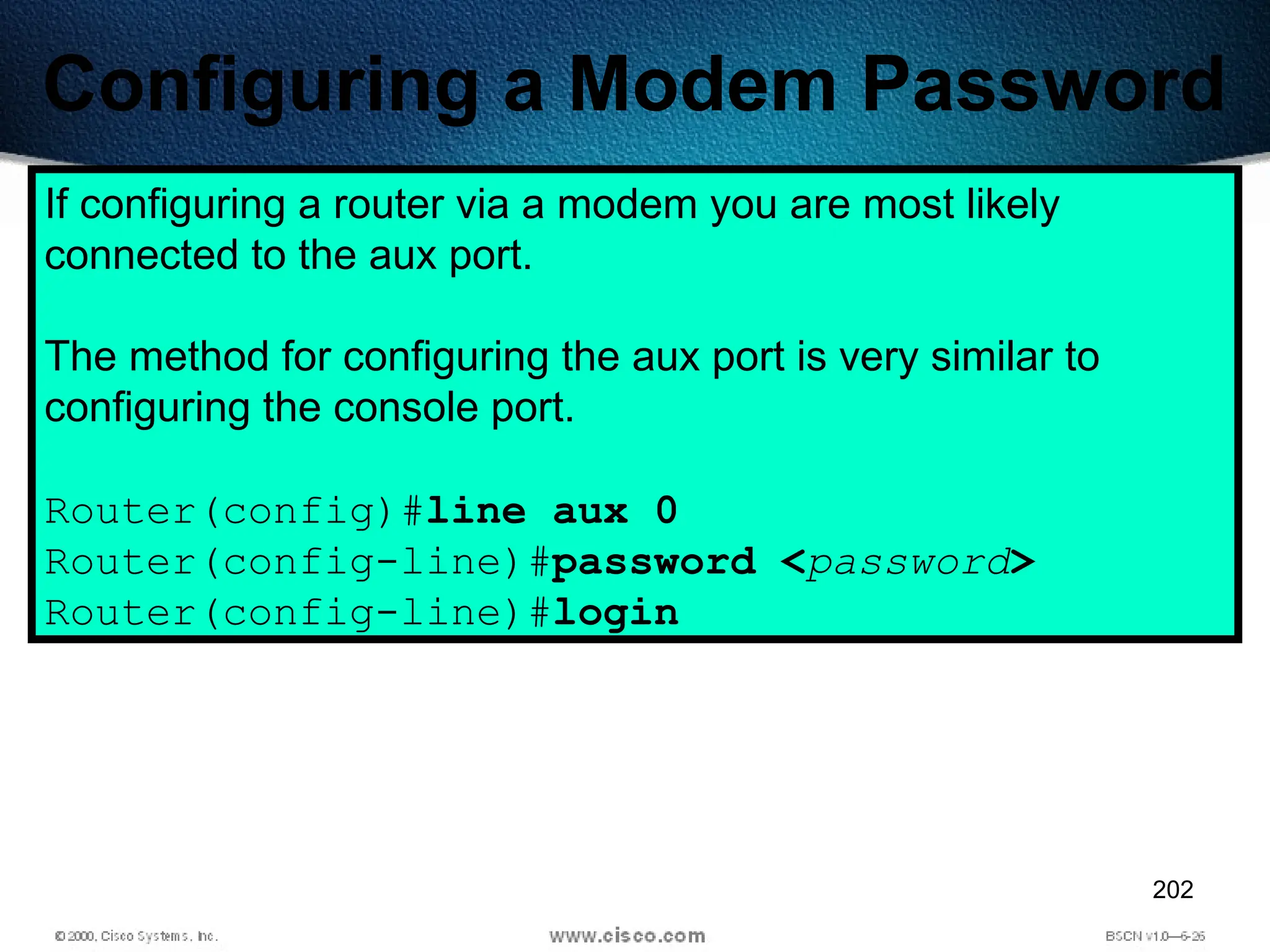 202
Configuring a Modem Password
If configuring a router via a modem you are most likely
connected to the aux port.
The method for configuring the aux port is very similar to
configuring the console port.
Router(config)#line aux 0
Router(config-line)#password <password>
Router(config-line)#login
 
