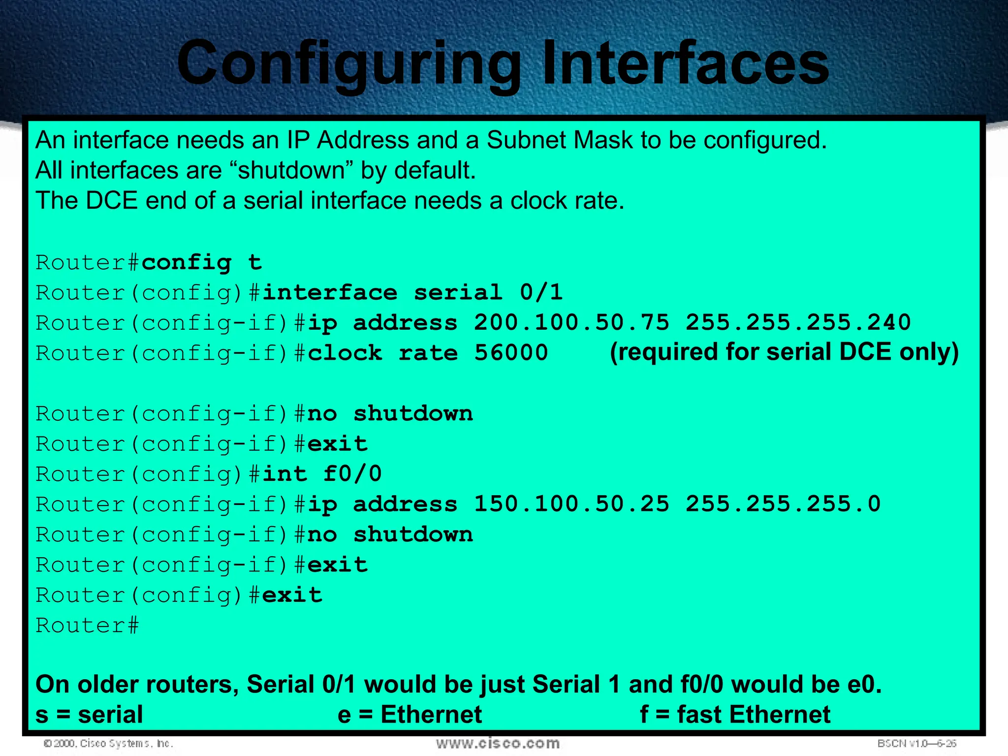 203
Configuring Interfaces
An interface needs an IP Address and a Subnet Mask to be configured.
All interfaces are “shutdown” by default.
The DCE end of a serial interface needs a clock rate.
Router#config t
Router(config)#interface serial 0/1
Router(config-if)#ip address 200.100.50.75 255.255.255.240
Router(config-if)#clock rate 56000 (required for serial DCE only)
Router(config-if)#no shutdown
Router(config-if)#exit
Router(config)#int f0/0
Router(config-if)#ip address 150.100.50.25 255.255.255.0
Router(config-if)#no shutdown
Router(config-if)#exit
Router(config)#exit
Router#
On older routers, Serial 0/1 would be just Serial 1 and f0/0 would be e0.
s = serial e = Ethernet f = fast Ethernet
 