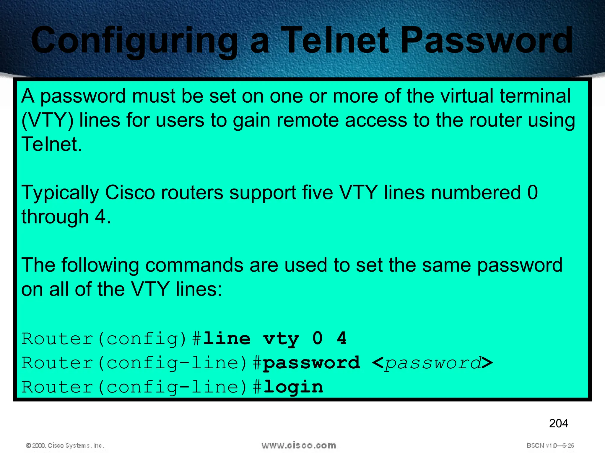 204
Configuring a Telnet Password
A password must be set on one or more of the virtual terminal
(VTY) lines for users to gain remote access to the router using
Telnet.
Typically Cisco routers support five VTY lines numbered 0
through 4.
The following commands are used to set the same password
on all of the VTY lines:
Router(config)#line vty 0 4
Router(config-line)#password <password>
Router(config-line)#login
 
