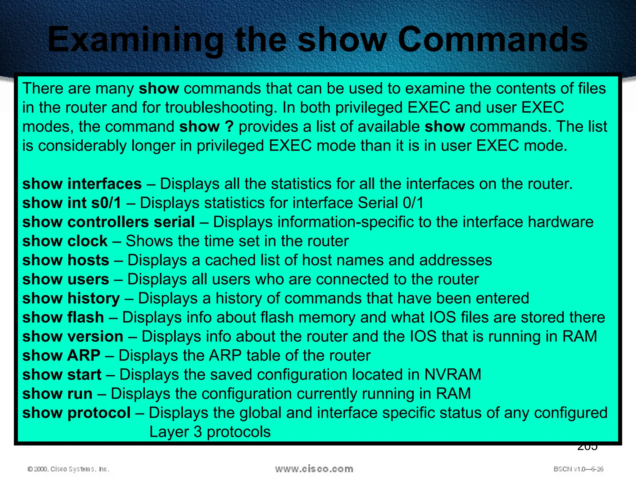 205
Examining the show Commands
There are many show commands that can be used to examine the contents of files
in the router and for troubleshooting. In both privileged EXEC and user EXEC
modes, the command show ? provides a list of available show commands. The list
is considerably longer in privileged EXEC mode than it is in user EXEC mode.
show interfaces – Displays all the statistics for all the interfaces on the router.
show int s0/1 – Displays statistics for interface Serial 0/1
show controllers serial – Displays information-specific to the interface hardware
show clock – Shows the time set in the router
show hosts – Displays a cached list of host names and addresses
show users – Displays all users who are connected to the router
show history – Displays a history of commands that have been entered
show flash – Displays info about flash memory and what IOS files are stored there
show version – Displays info about the router and the IOS that is running in RAM
show ARP – Displays the ARP table of the router
show start – Displays the saved configuration located in NVRAM
show run – Displays the configuration currently running in RAM
show protocol – Displays the global and interface specific status of any configured
Layer 3 protocols
 