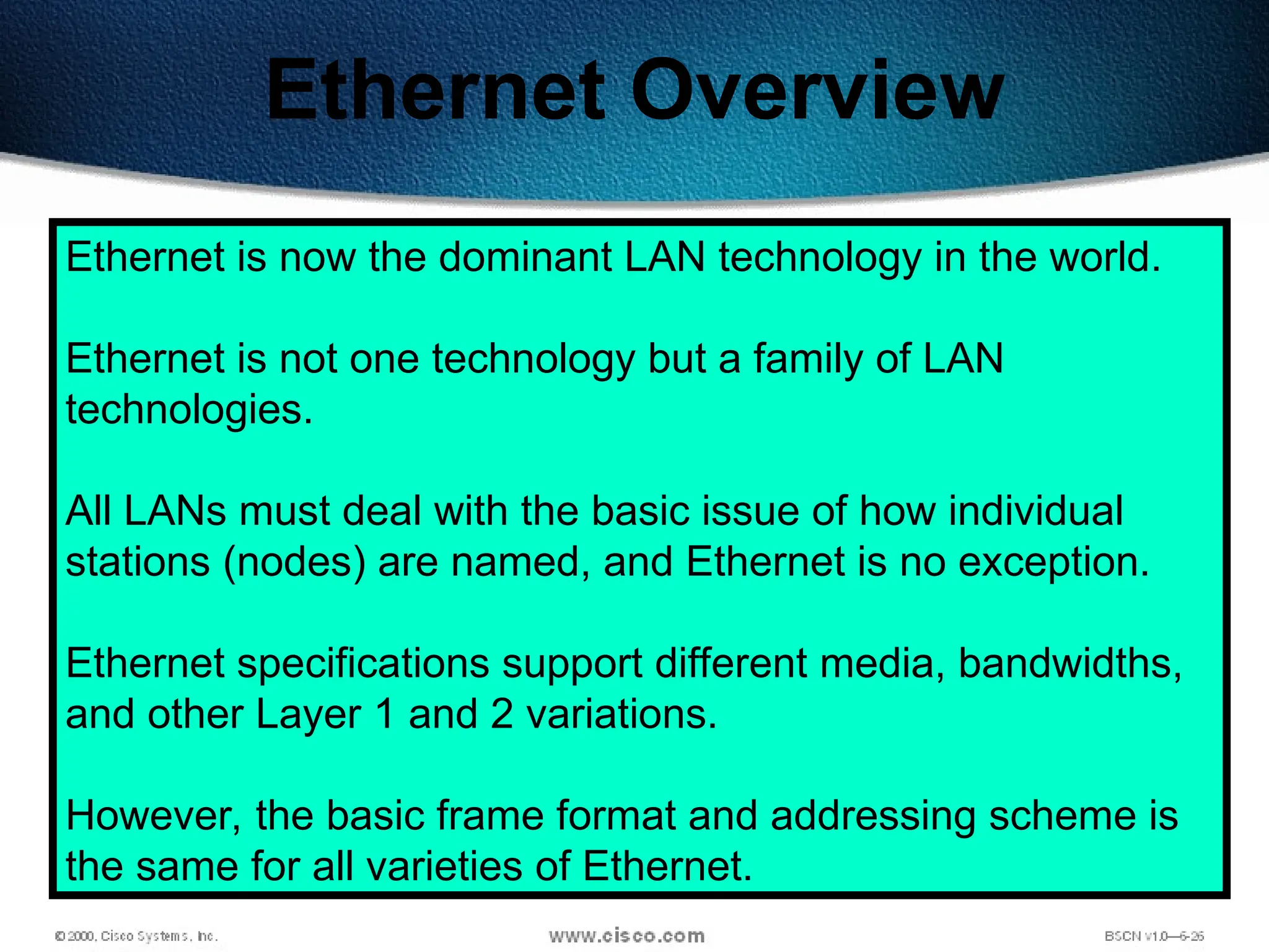209
Ethernet Overview
Ethernet is now the dominant LAN technology in the world.
Ethernet is not one technology but a family of LAN
technologies.
All LANs must deal with the basic issue of how individual
stations (nodes) are named, and Ethernet is no exception.
Ethernet specifications support different media, bandwidths,
and other Layer 1 and 2 variations.
However, the basic frame format and addressing scheme is
the same for all varieties of Ethernet.
 