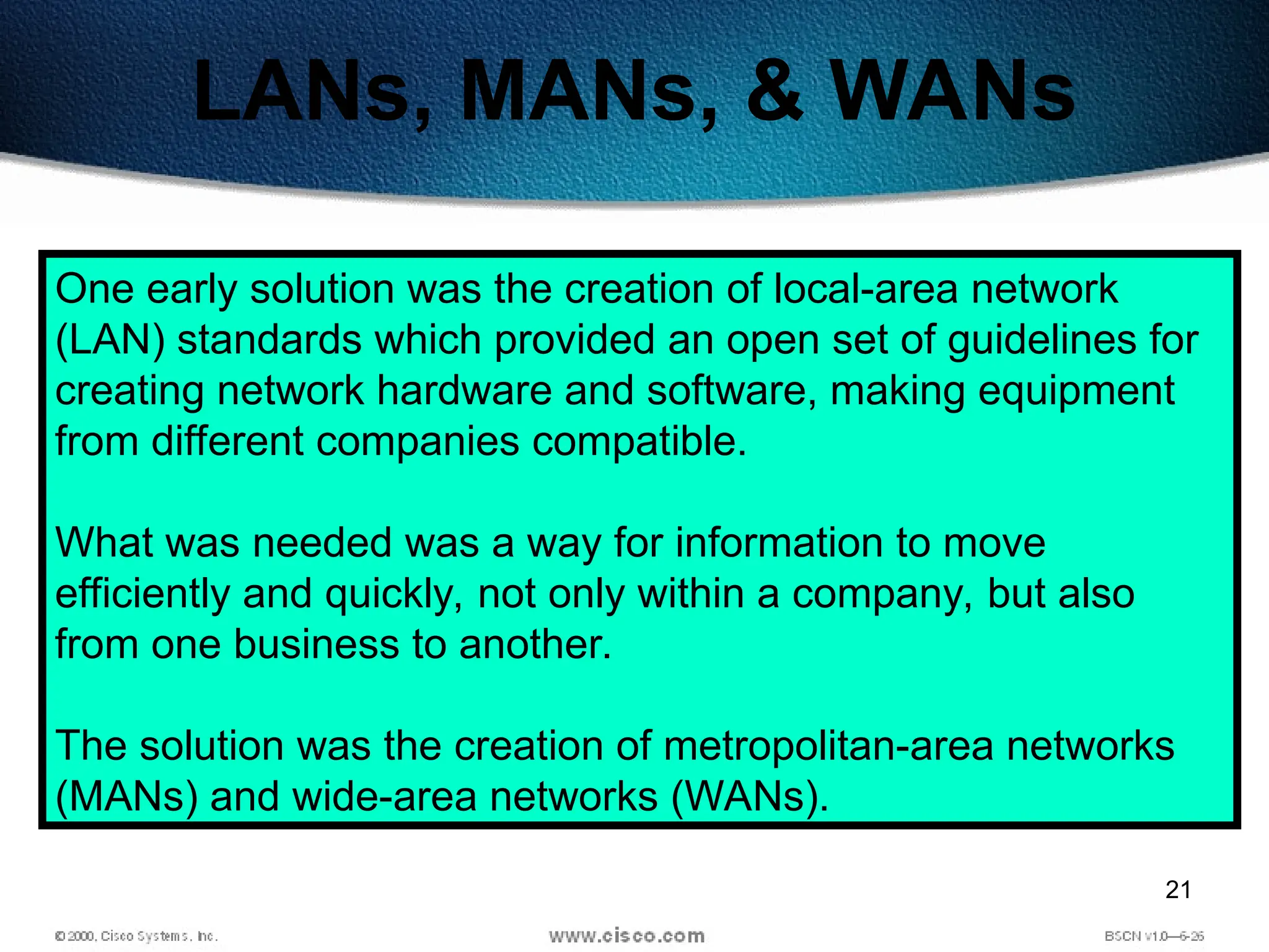 21
LANs, MANs, & WANs
One early solution was the creation of local-area network
(LAN) standards which provided an open set of guidelines for
creating network hardware and software, making equipment
from different companies compatible.
What was needed was a way for information to move
efficiently and quickly, not only within a company, but also
from one business to another.
The solution was the creation of metropolitan-area networks
(MANs) and wide-area networks (WANs).
 