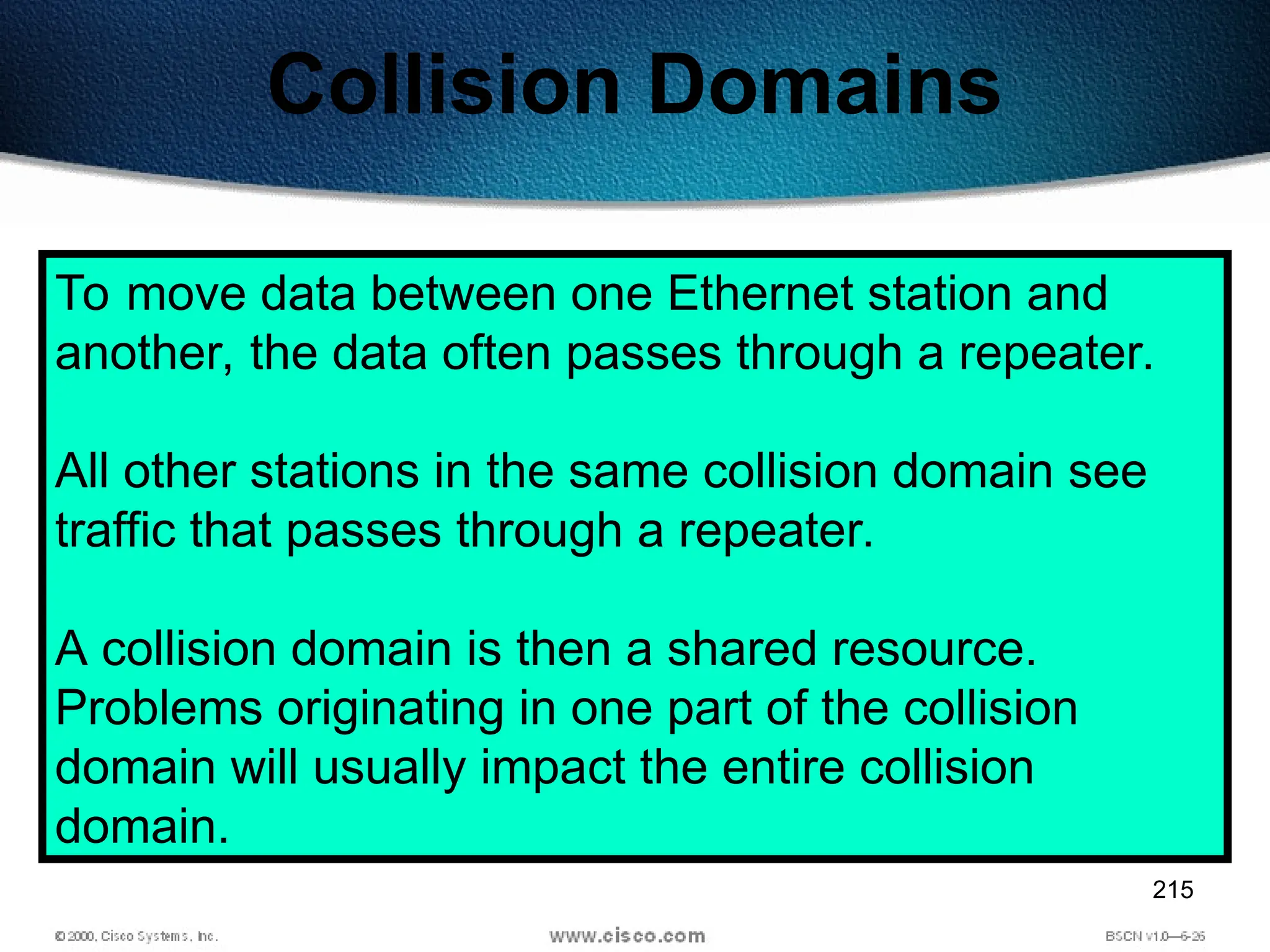 215
Collision Domains
To move data between one Ethernet station and
another, the data often passes through a repeater.
All other stations in the same collision domain see
traffic that passes through a repeater.
A collision domain is then a shared resource.
Problems originating in one part of the collision
domain will usually impact the entire collision
domain.
 