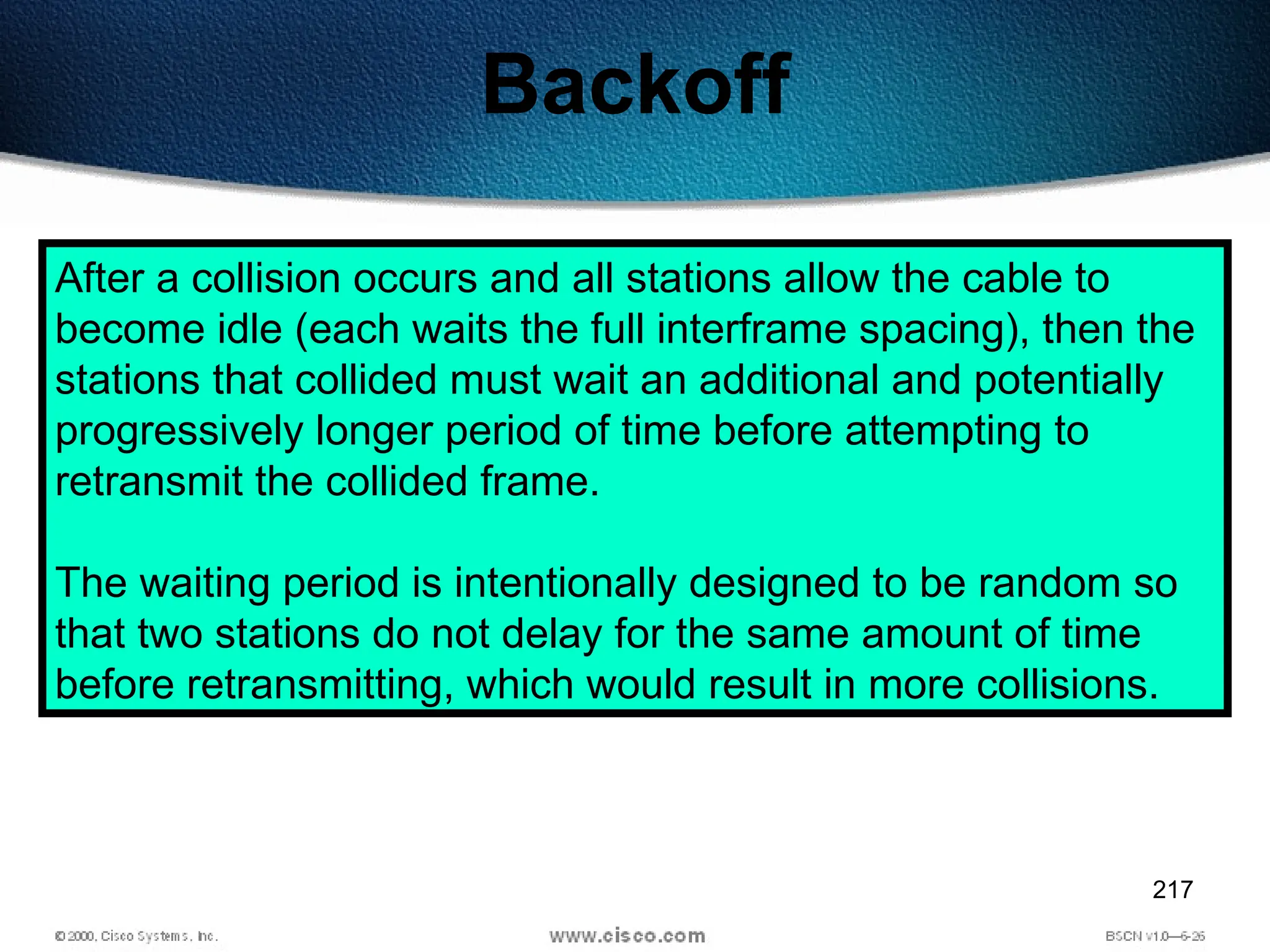217
Backoff
After a collision occurs and all stations allow the cable to
become idle (each waits the full interframe spacing), then the
stations that collided must wait an additional and potentially
progressively longer period of time before attempting to
retransmit the collided frame.
The waiting period is intentionally designed to be random so
that two stations do not delay for the same amount of time
before retransmitting, which would result in more collisions.
 