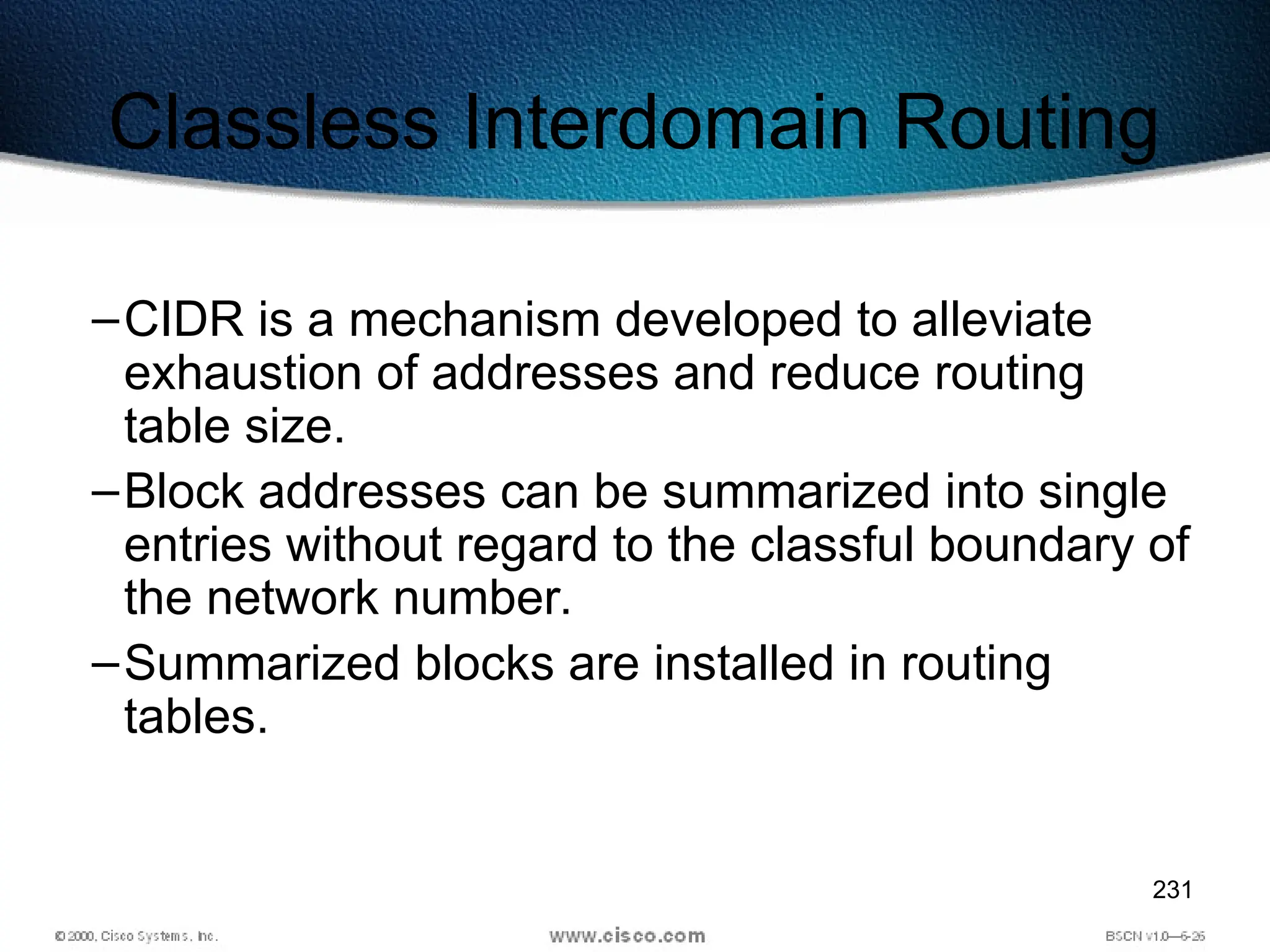 231
Classless Interdomain Routing
–CIDR is a mechanism developed to alleviate
exhaustion of addresses and reduce routing
table size.
–Block addresses can be summarized into single
entries without regard to the classful boundary of
the network number.
–Summarized blocks are installed in routing
tables.
 