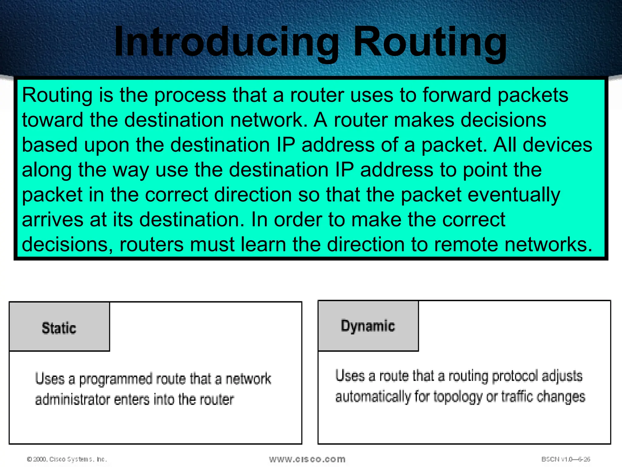 236
Introducing Routing
Routing is the process that a router uses to forward packets
toward the destination network. A router makes decisions
based upon the destination IP address of a packet. All devices
along the way use the destination IP address to point the
packet in the correct direction so that the packet eventually
arrives at its destination. In order to make the correct
decisions, routers must learn the direction to remote networks.
 
