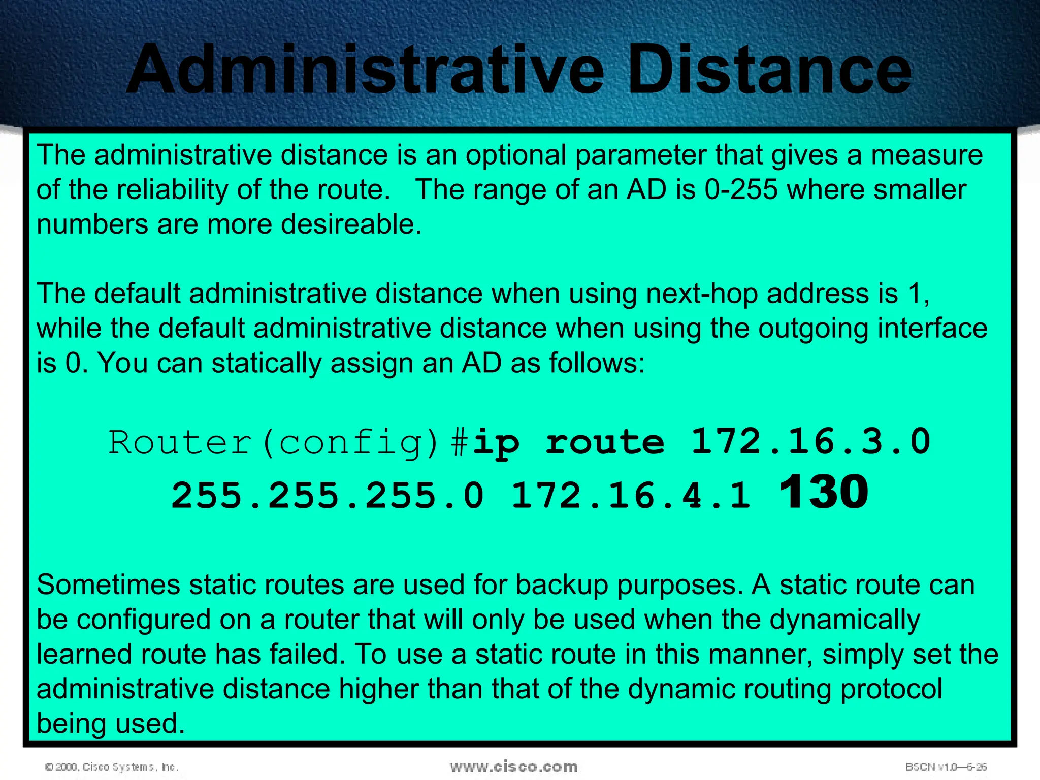 239
Administrative Distance
The administrative distance is an optional parameter that gives a measure
of the reliability of the route. The range of an AD is 0-255 where smaller
numbers are more desireable.
The default administrative distance when using next-hop address is 1,
while the default administrative distance when using the outgoing interface
is 0. You can statically assign an AD as follows:
Router(config)#ip route 172.16.3.0
255.255.255.0 172.16.4.1 130
Sometimes static routes are used for backup purposes. A static route can
be configured on a router that will only be used when the dynamically
learned route has failed. To use a static route in this manner, simply set the
administrative distance higher than that of the dynamic routing protocol
being used.
 