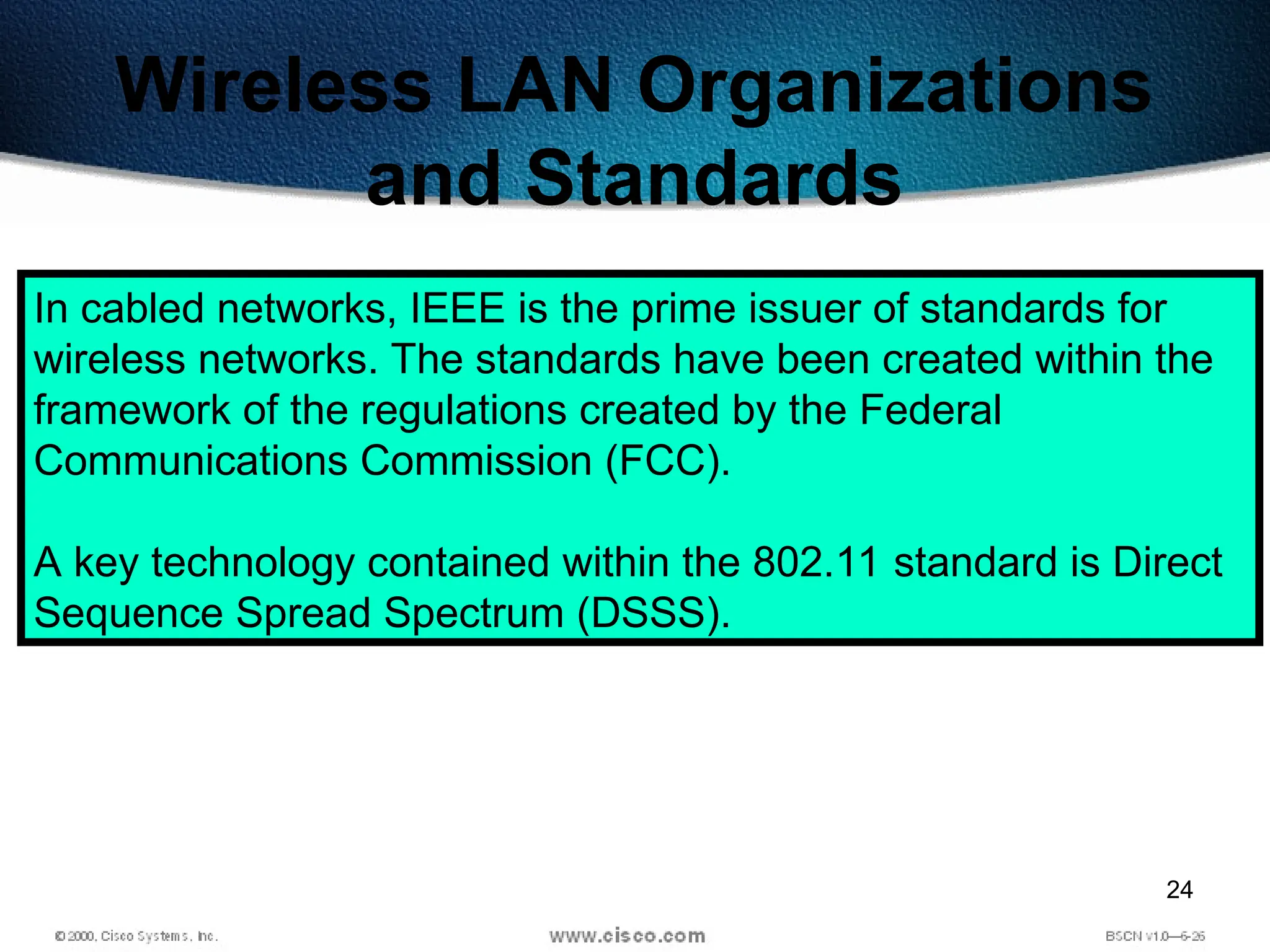 24
Wireless LAN Organizations
and Standards
In cabled networks, IEEE is the prime issuer of standards for
wireless networks. The standards have been created within the
framework of the regulations created by the Federal
Communications Commission (FCC).
A key technology contained within the 802.11 standard is Direct
Sequence Spread Spectrum (DSSS).
 
