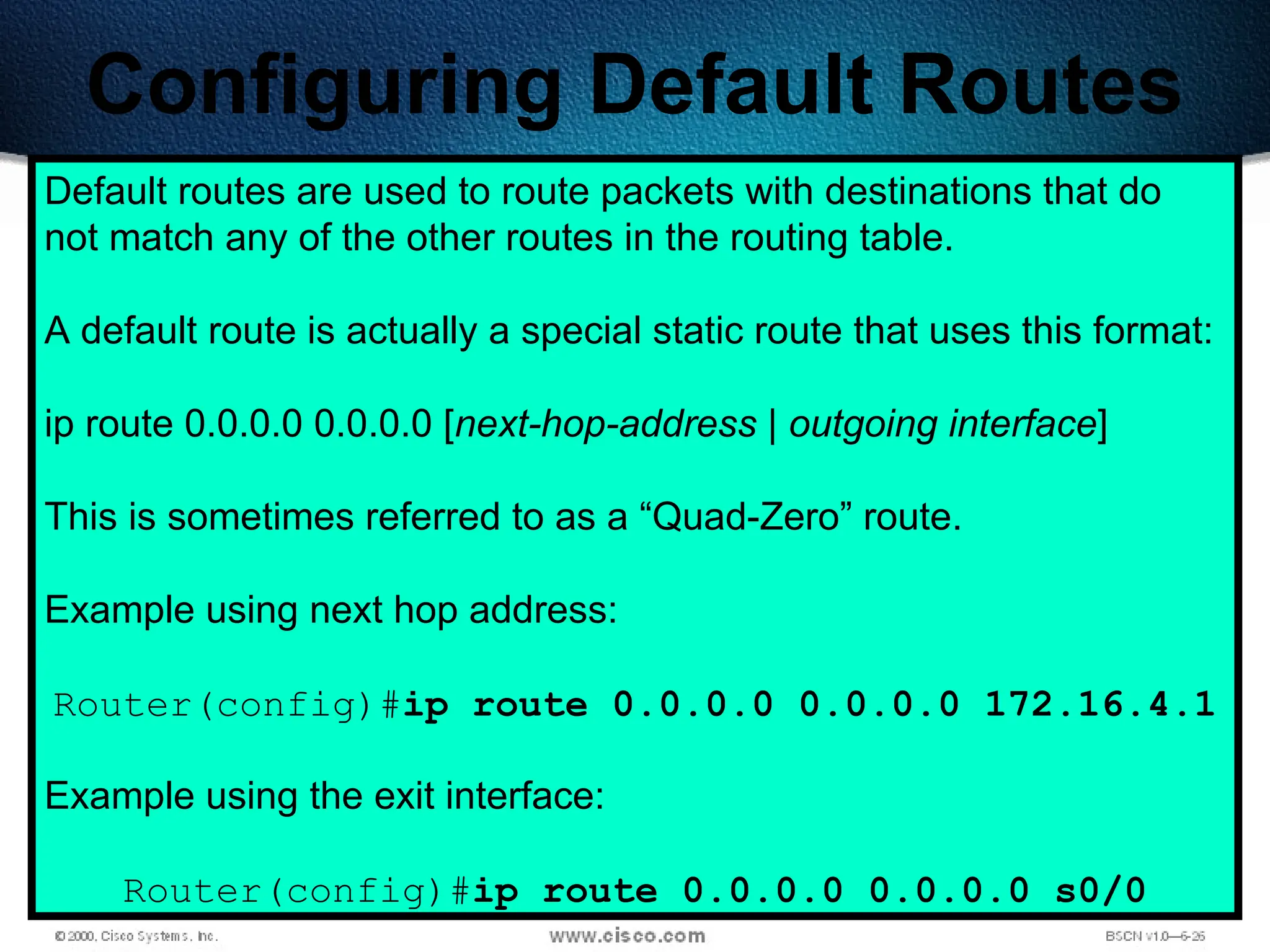 240
Configuring Default Routes
Default routes are used to route packets with destinations that do
not match any of the other routes in the routing table.
A default route is actually a special static route that uses this format:
ip route 0.0.0.0 0.0.0.0 [next-hop-address | outgoing interface]
This is sometimes referred to as a “Quad-Zero” route.
Example using next hop address:
Router(config)#ip route 0.0.0.0 0.0.0.0 172.16.4.1
Example using the exit interface:
Router(config)#ip route 0.0.0.0 0.0.0.0 s0/0
 
