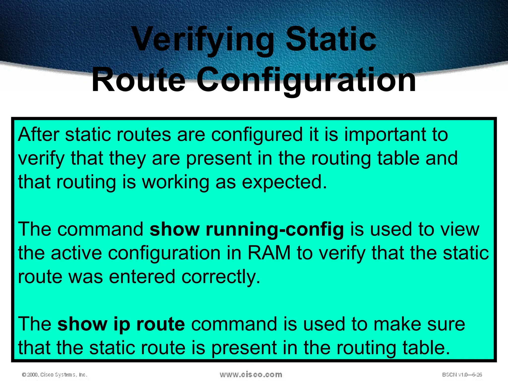241
Verifying Static
Route Configuration
After static routes are configured it is important to
verify that they are present in the routing table and
that routing is working as expected.
The command show running-config is used to view
the active configuration in RAM to verify that the static
route was entered correctly.
The show ip route command is used to make sure
that the static route is present in the routing table.
 