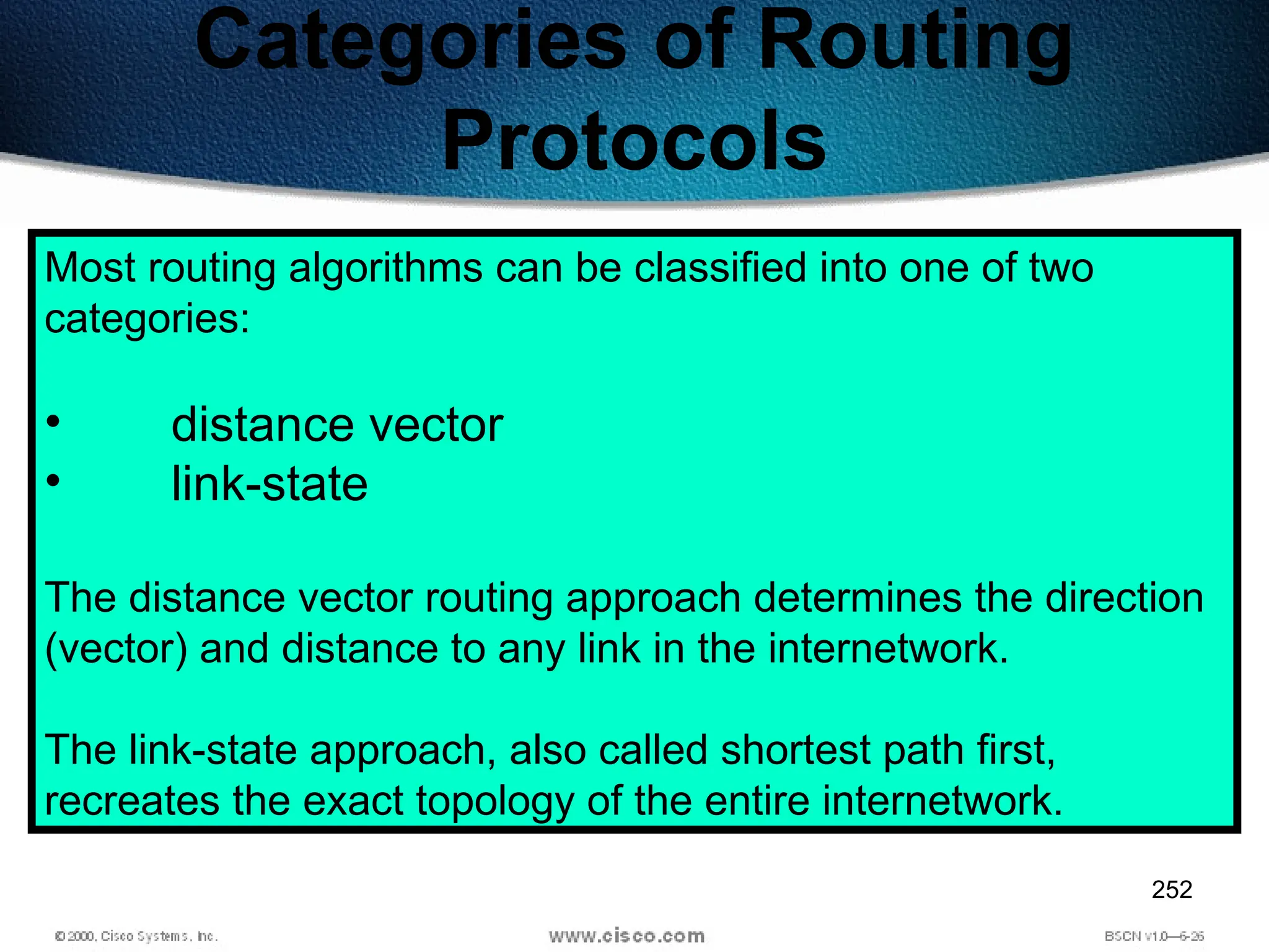 252
Categories of Routing
Protocols
Most routing algorithms can be classified into one of two
categories:
• distance vector
• link-state
The distance vector routing approach determines the direction
(vector) and distance to any link in the internetwork.
The link-state approach, also called shortest path first,
recreates the exact topology of the entire internetwork.
 