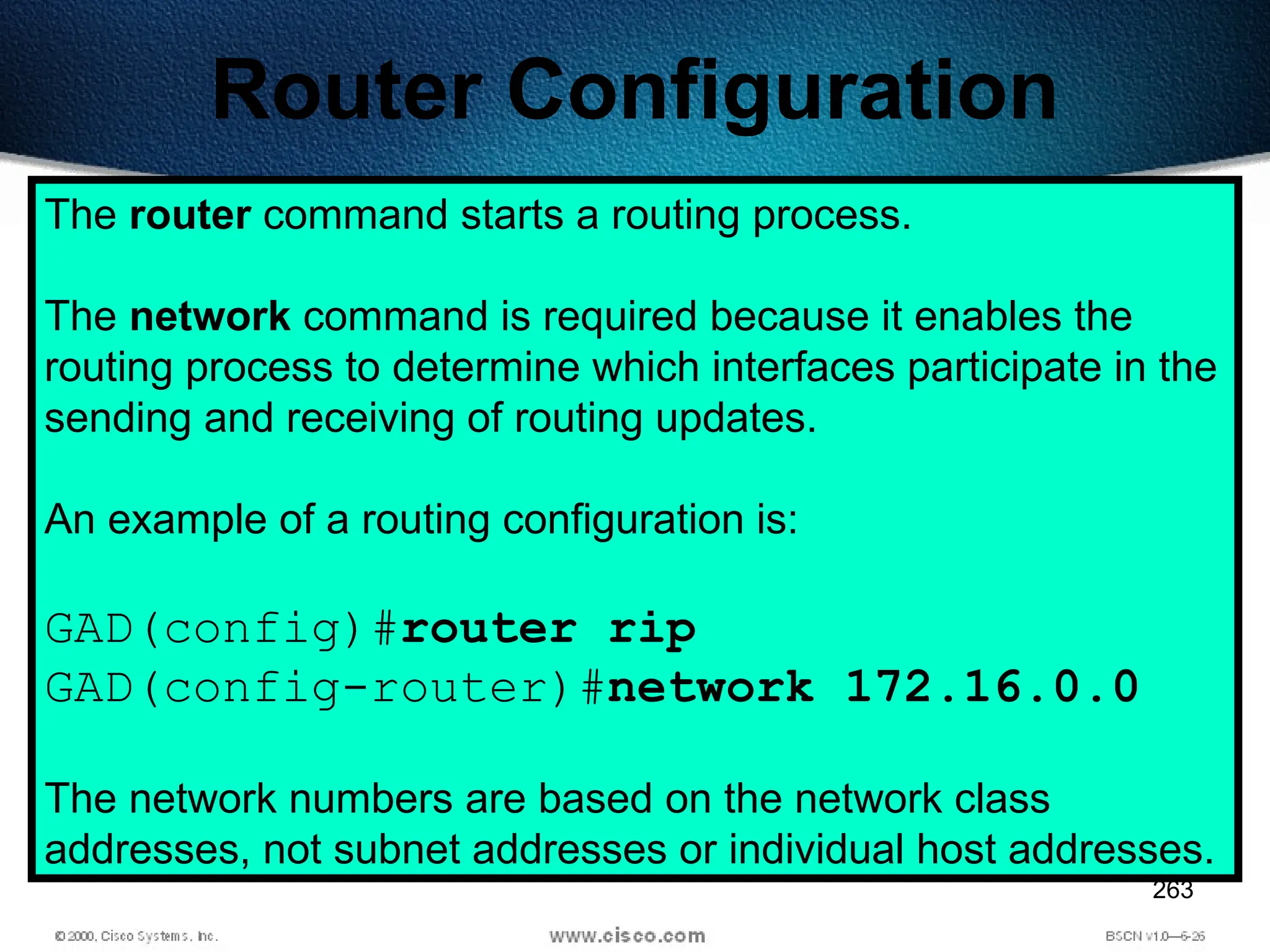 263
Router Configuration
The router command starts a routing process.
The network command is required because it enables the
routing process to determine which interfaces participate in the
sending and receiving of routing updates.
An example of a routing configuration is:
GAD(config)#router rip
GAD(config-router)#network 172.16.0.0
The network numbers are based on the network class
addresses, not subnet addresses or individual host addresses.
 