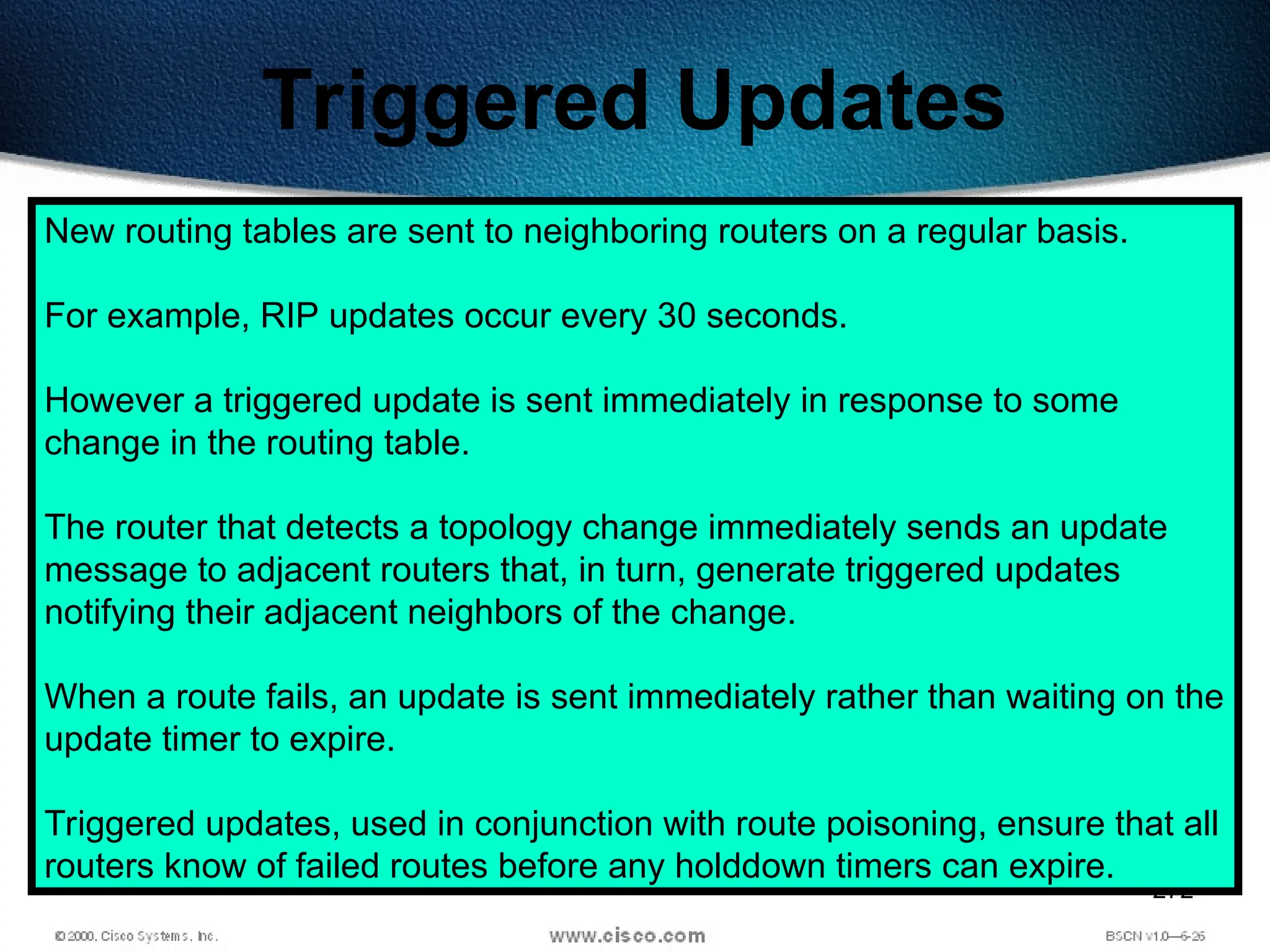 272
Triggered Updates
New routing tables are sent to neighboring routers on a regular basis.
For example, RIP updates occur every 30 seconds.
However a triggered update is sent immediately in response to some
change in the routing table.
The router that detects a topology change immediately sends an update
message to adjacent routers that, in turn, generate triggered updates
notifying their adjacent neighbors of the change.
When a route fails, an update is sent immediately rather than waiting on the
update timer to expire.
Triggered updates, used in conjunction with route poisoning, ensure that all
routers know of failed routes before any holddown timers can expire.
 
