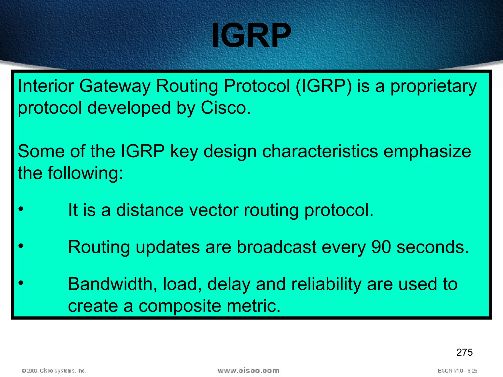 275
IGRP
Interior Gateway Routing Protocol (IGRP) is a proprietary
protocol developed by Cisco.
Some of the IGRP key design characteristics emphasize
the following:
• It is a distance vector routing protocol.
• Routing updates are broadcast every 90 seconds.
• Bandwidth, load, delay and reliability are used to
create a composite metric.
 