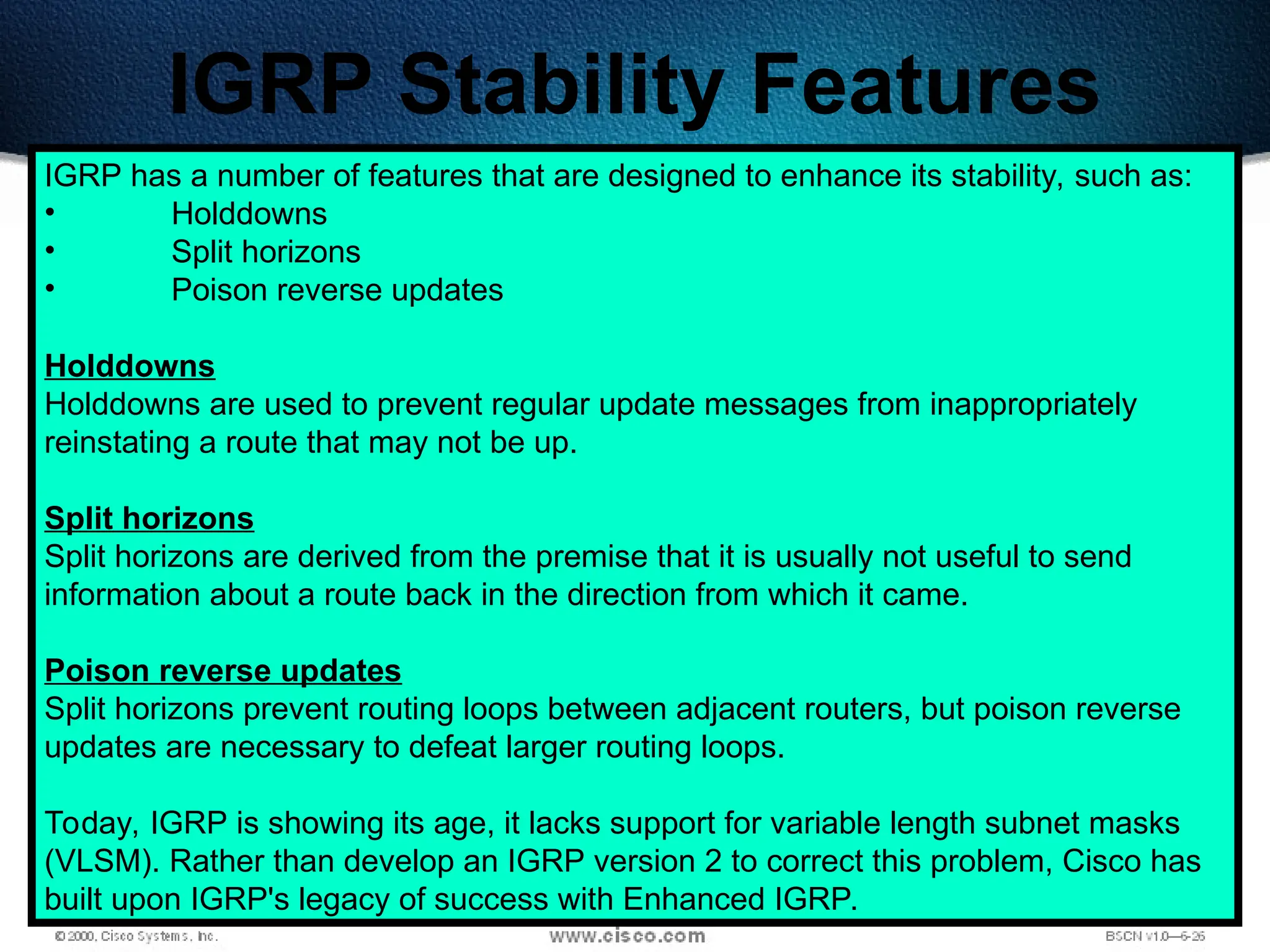 276
IGRP Stability Features
IGRP has a number of features that are designed to enhance its stability, such as:
• Holddowns
• Split horizons
• Poison reverse updates
Holddowns
Holddowns are used to prevent regular update messages from inappropriately
reinstating a route that may not be up.
Split horizons
Split horizons are derived from the premise that it is usually not useful to send
information about a route back in the direction from which it came.
Poison reverse updates
Split horizons prevent routing loops between adjacent routers, but poison reverse
updates are necessary to defeat larger routing loops.
Today, IGRP is showing its age, it lacks support for variable length subnet masks
(VLSM). Rather than develop an IGRP version 2 to correct this problem, Cisco has
built upon IGRP's legacy of success with Enhanced IGRP.
 