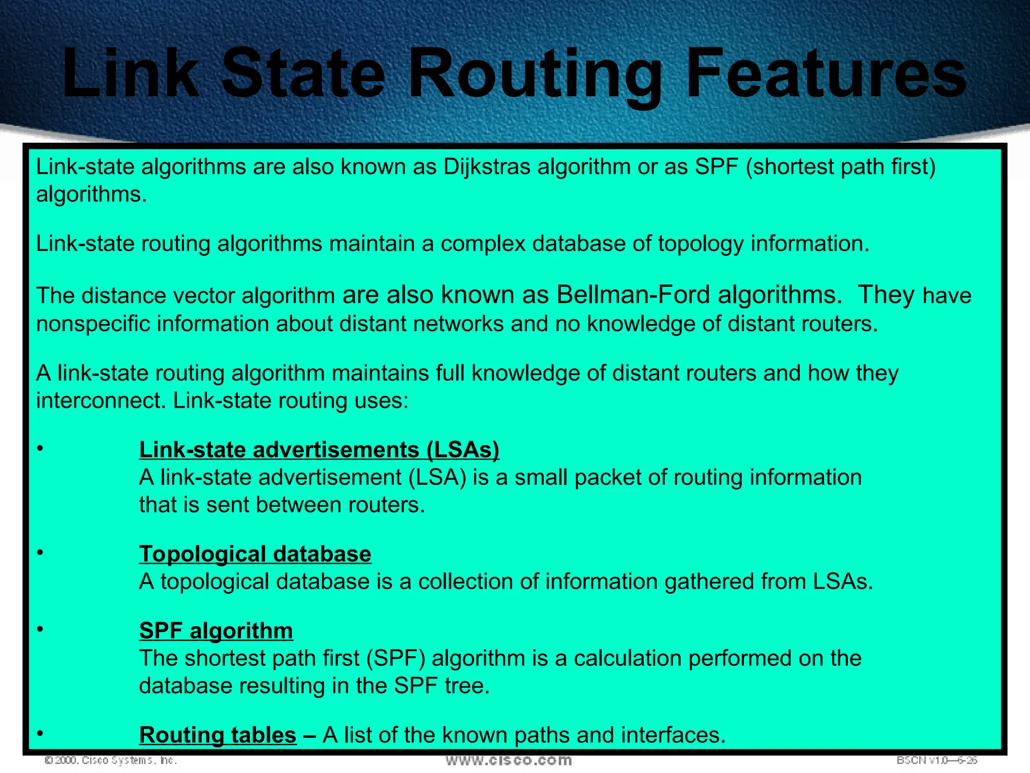 284
Link State Routing Features
Link-state algorithms are also known as Dijkstras algorithm or as SPF (shortest path first)
algorithms.
Link-state routing algorithms maintain a complex database of topology information.
The distance vector algorithm are also known as Bellman-Ford algorithms. They have
nonspecific information about distant networks and no knowledge of distant routers.
A link-state routing algorithm maintains full knowledge of distant routers and how they
interconnect. Link-state routing uses:
• Link-state advertisements (LSAs)
A link-state advertisement (LSA) is a small packet of routing information
that is sent between routers.
• Topological database
A topological database is a collection of information gathered from LSAs.
• SPF algorithm
The shortest path first (SPF) algorithm is a calculation performed on the
database resulting in the SPF tree.
• Routing tables – A list of the known paths and interfaces.
 