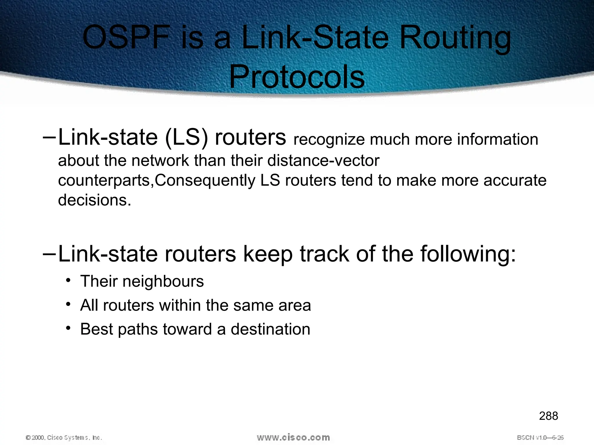 288
OSPF is a Link-State Routing
Protocols
–Link-state (LS) routers recognize much more information
about the network than their distance-vector
counterparts,Consequently LS routers tend to make more accurate
decisions.
–Link-state routers keep track of the following:
• Their neighbours
• All routers within the same area
• Best paths toward a destination
 