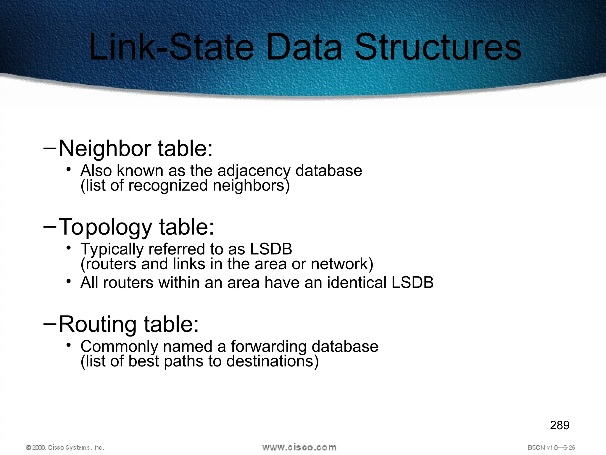 289
Link-State Data Structures
–Neighbor table:
• Also known as the adjacency database
(list of recognized neighbors)
–Topology table:
• Typically referred to as LSDB
(routers and links in the area or network)
• All routers within an area have an identical LSDB
–Routing table:
• Commonly named a forwarding database
(list of best paths to destinations)
 