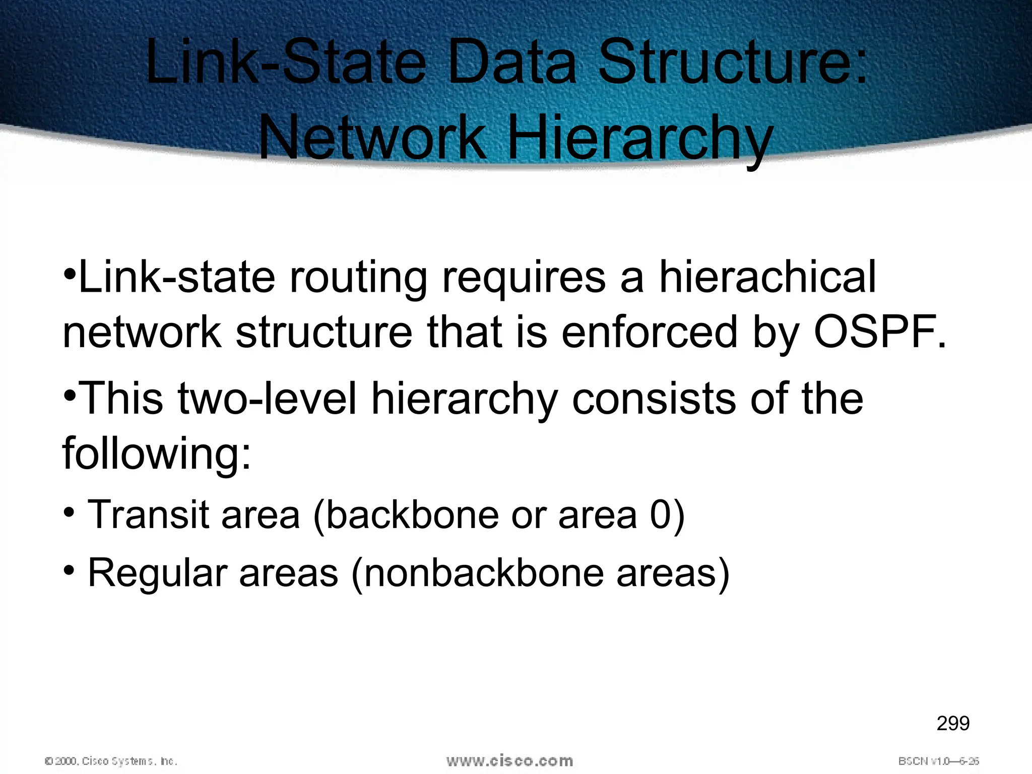 299
Link-State Data Structure:
Network Hierarchy
•Link-state routing requires a hierachical
network structure that is enforced by OSPF.
•This two-level hierarchy consists of the
following:
• Transit area (backbone or area 0)
• Regular areas (nonbackbone areas)
 