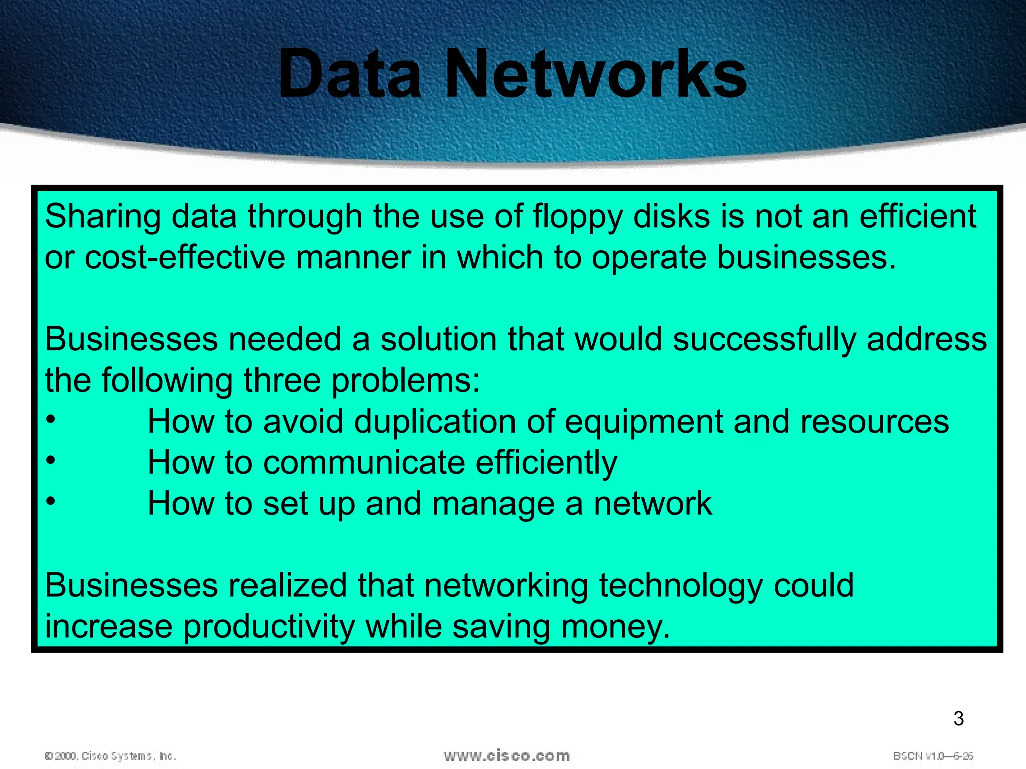 3
Data Networks
Sharing data through the use of floppy disks is not an efficient
or cost-effective manner in which to operate businesses.
Businesses needed a solution that would successfully address
the following three problems:
• How to avoid duplication of equipment and resources
• How to communicate efficiently
• How to set up and manage a network
Businesses realized that networking technology could
increase productivity while saving money.
 