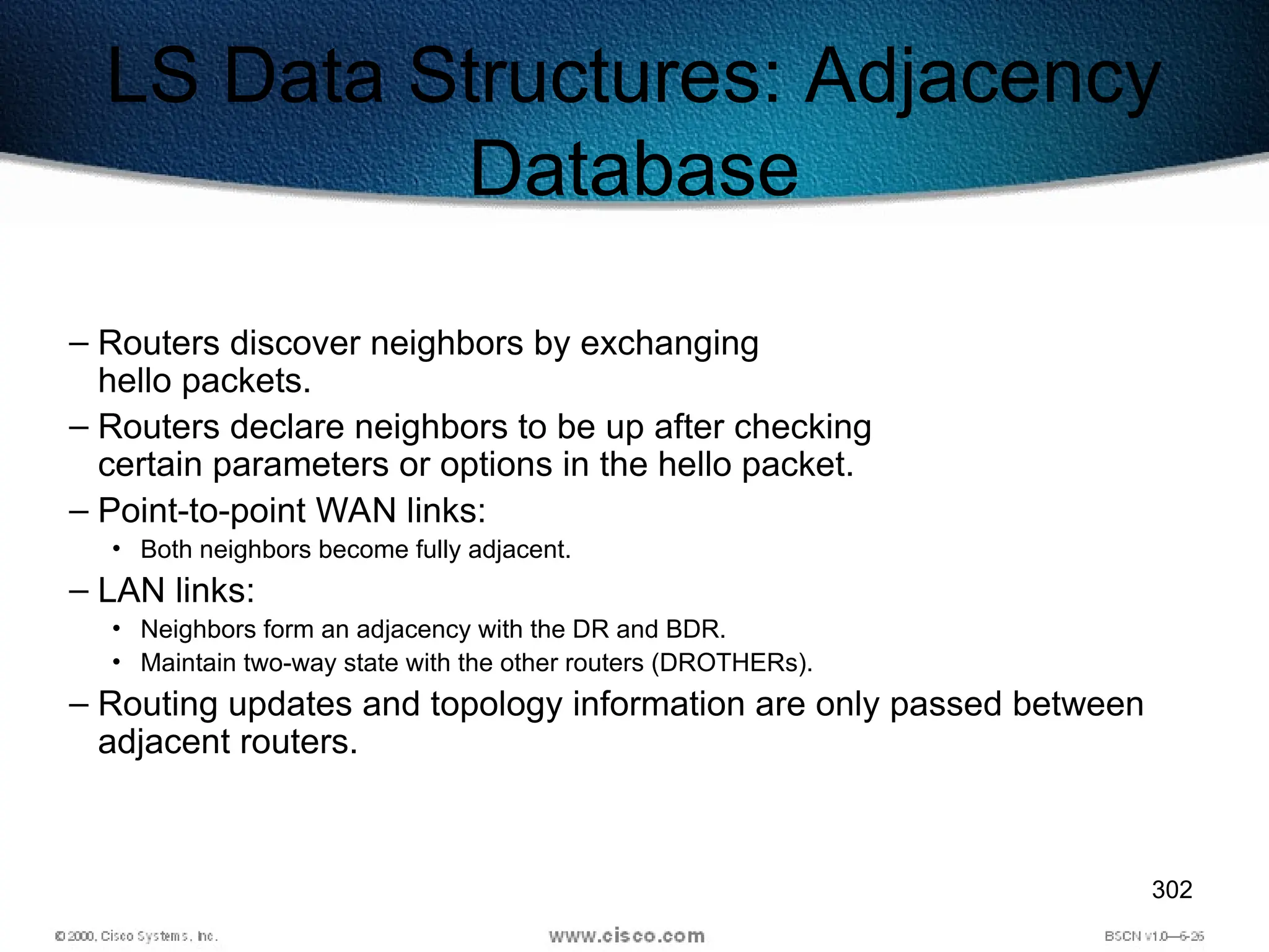 302
LS Data Structures: Adjacency
Database
– Routers discover neighbors by exchanging
hello packets.
– Routers declare neighbors to be up after checking
certain parameters or options in the hello packet.
– Point-to-point WAN links:
• Both neighbors become fully adjacent.
– LAN links:
• Neighbors form an adjacency with the DR and BDR.
• Maintain two-way state with the other routers (DROTHERs).
– Routing updates and topology information are only passed between
adjacent routers.
 